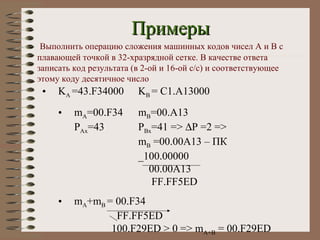 Примеры Выполнить операцию сложения машинных кодов чисел  A  и  B  с плавающей точкой в 32-хразрядной сетке. В качестве ответа записать код результата (в 2-ой и 16-ой с / с) и соответствующее этому коду десятичное число K A  =43.F34000 K B  = C1.A13000 m A =00.F34 m B =00.A13 P Ax =43 P Bx =41 =>   P =2 => m B  =00.00A13 –  ПК _100.00000   00.00A13   FF.FF5ED m A +m B  = 00.F34   FF.FF5ED   100.F29ED > 0 => m A+B  = 00.F29ED 