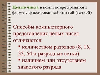 Целые числа  в компьютере хранятся в форме с фиксированной запятой (точкой). Способы компьютерного представления целых чисел отличаются: количеством разрядов (8, 16, 32, 64-х разрядные сетки) наличием или отсутствием знакового разряда 