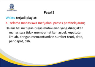 Pasal 5
Waktu terjadi plagiat:
a. selama mahasiswa menjalani proses pembelajaran;
Dalam hal ini tugas-tugas matakuliah yang dikerjakan
mahasiswa tidak memperhatikan aspek kepatutan
ilmiah, dengan mencantumkan sumber teori, data,
pendapat, dsb.
 