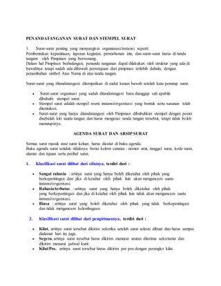 PENANDATANGANAN SURAT DAN STEMPEL SURAT
1. Surat-surat penting yang menyangkut organiasasi/instansi seperti:
Pembentukan kepanitiaan, laporan kegiatan, permohonan izin, dan surat-surat harus di tanda
tangani oleh Pimpinan yang berwenang.
Dalam hal Pimpinan berhalangan, penanda tanganan dapat dilakukan oleh struktur yang ada di
bawahnya tetapi sudah ada dibawah persetujuan dari pimpinan terlebih dahulu, dengan
penambahan simbol Atas Nama di atas tanda tangan.
Surat-surat yang ditandatangani ditempatkan di sudut kanan bawah setelah kata penutup surat.
 Surat-surat organisasi yang sudah ditandatangani baru dianggap sah apabila
dibubuhi stempel surat.
 Stempel surat adalah stempel resmi instansi/organisasi yang bentuk serta susunan telah
ditentukan.
 Surat-surat yang hanya ditandatangani oleh Pimpinan dibubuhkan stempel dengan posisi
disebelah kiri tanda tangan dan harus mengenai tanda tangan tersebut, tetapi tidak boleh
menutupinya.
AGENDA SURAT DAN ARSIP SURAT
Semua surat masuk atau surat keluar, harus dicatat di buku agenda.
Buku agenda surat setidak–tidaknya berisi kolom catatan : nomor urut, tanggal surat, kode surat,
alamat dan tujuan serta perihal surat.
1. Klasifikasi surat dilihat dari sifatnya, terdiri dari :
 Sangat rahasia : artinya surat yang hanya boleh diketahui oleh pihak yang
berkepentingan dan jika di ketahui oleh pihak lain akan mengancam suatu
instansi/organisasi.
 Rahasia/terbatas : artinya surat yang hanya boleh diketahui oleh pihak
yang berkepentingan dan jika di ketahui oleh pihak lain tidak akan mengancam suatu
instansi/organisasi.
 Biasa : artinya surat yang boleh diketahui oleh pihak yang tidak berkepentingan
dan tidak mengancam kelembagaan.
2. Klasifikasi surat dilihat dari pengirimannya, terdiri dari :
 Kilat, artinya surat tersebut dikirim seketika setelah surat selesai dibuat dan harus sampai
dialamat hari itu juga.
 Segera, artinya surat tersebut harus dikirim menurut urutan diterima sekretariat dan
dikirim menurut jadwal kurir.
 Kilat/Pos, artinya surat tersebut harus dikirim per pos dengan perangko kilat.
 
