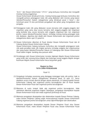 11
“A.A.I.” dan Dewan Kehormatan “I.P.H.I.” yang berkuasa memeriksa dan mengadili
masing-masing anggotanya.
Dewan Kehormatan dimaksud di atas, masing-masing juga berkuasa memeriksa dan
mengadili perkara pelanggaran kode etik yang dilakukan oleh mereka yang bukan
Advokat/Penasehat Hukum sebagaimana yang dimaksud pasal 2 huruf c dan
ketentuan pasal 10 atas permintaan pengaduan dari pihak yang mengadukan atau
pengadu.
(2) Pelanggaran kode etik yang dilakukan secara bersama oleh anggota-anggota dari
organisasi yang sama atau secara bersama oleh anggota-anggota dari organisasi
yang berbeda atau secara bersama oleh anggota organisasi dan non organisasi
profesi, bukan Advokat/Penasehat Hukum, terhadap masing-masing pelanggar kode
etik diadukan, diperiksa dan diadili oleh Dewan Kehormatan dari organisasi profesi
sebagaimana diatur ayat (1) pasal ini.
(3) Dewan Kehormatan dibentuk di Pusat disebut Dewan Kehormatan Pusat dan di
Cabang disebut Dewan Kehormatan Cabang.
Dewan Kehormatan Cabang berkuasa memeriksa dan mengadili pelanggaran kode
etik pada peradilan kode etik tingkat pertama terhadap anggota dari organisasinya
dan yang bukan Advokat/Penasehat Hukum di Cabangnya dan Dewan Kehormatan
Pusat dalam tingkat banding atau putusan akhir.
(4) Persidangan oleh Dewan Kehormatan tersebut dipimpin Majelis Dewan Kehormatan
yang terdiri dari seorang Ketua Majelis dan beberapa orang anggota Majelis dengan
ketentuan Majelis Dewan Kehormatan harus berjumlah ganjil.
Bagian ke Dua
TATA CARA PENGADUAN
Pasal 12
(1) Pengaduan terhadap seseorang yang dianggap melanggar kode etik profesi, baik ia
Advokat/Penasehat Hukum sebagaimana dimaksud pasal 10 ayat (1), harus
diadukan secara tertulis disertai dengan alasan-alasannya, di Cabang kepada Dewan
Kehormatan Cabang dari organisasi profesi bersangkutan dan di Pusat kepada
Dewan Kehormatan Pusat dari organisasi profesi bersangkutan.
(2) Bilamana di suatu tempat tidak ada organisasi profesi bersangkutan, tidak
ada/belum dibentuk organisasi tingkat Cabangnya, pengaduan disampaikan kepada
Dewan Kehormatan Pusat dari induk organisasi profesinya di Pusat.
(3) Bilamana pengaduan disampaikan dan dialamatkan kepada Dewan Piminan Cabang,
maka Dewan Pimpinan Cabang wajib meneruskannya kepada Dewan Kehormatan
Cabang organisasi profesi bersangkutan untuk dipertimbangkan dan diselesaikan.
(4) Bilamana pengaduan disampaikan kepada Dewan Pimpinan Pusat atau Dewan
Kehormatan Pusat, maka Dewan Pimpinan Pusat atau Dewan Kehormatan Pusat
 