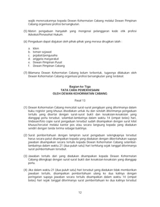 12
wajib meneruskannya kepada Dewan Kehormatan Cabang melalui Dewan Pimpinan
Cabang organisasi profesi bersangkutan.
(5) Materi pengaduan hanyalah yang mengenai pelanggaran kode etik profesi
Advokat/Penasehat Hukum.
(6) Pengaduan dapat diajukan oleh pihak-pihak yang merasa dirugikan ialah :
a. klien
b. teman sejawat
c. pejabat/pengusaha
d. anggota masyarakat
e. Dewan Pimpinan Pusat
f. Dewan Pimpinan Cabang
(7) Bilamana Dewan Kehormatan Cabang belum terbentuk, tugasnya dilakukan oleh
Dewan Kehormatan Cabang organisasi profesi bersangkutan yang terdekat.
Bagian ke Tiga
TATA CARA PEMERIKSAAN
OLEH DEWAN KEHORMATAN CABANG
Pasal 13
(1) Dewan Kehormatan Cabang mencatat surat-surat pengduan yang diterimanya dalam
buku register yang khusus disediakan untuk itu dan setelah diterimanya pengaduan
tertulis yang disertai dengan surat-surat bukti dan kesaksian-kesaksian yang
dianggap perlu tersebut, selambat-lambatnya dalam waktu 14 (empat belas) hari,
tindasan/foto copie surat pengaduan tersebut sudah disampaikan dengan surat kilat
khusus/tercatat melalui kantor pos atau secara langsung kepada yang diadukan
sendiri dengan tanda terima sebagai buktinya.
(2) Surat pemberitahuan dengan lampiran surat pengaduan selengkapnya tersebut
harus secara patut disampaikan kepada yang diadukan dengan diberitahukan supaya
jawaban disampaikan secara tertulis kepada Dewan Kehormatan Cabang selambat-
lambatnya dalam waktu 21 (dua puluh satu) hari terhitung sejak tanggal diterimanya
surat pemberitahuan tersebut.
(3) Jawaban tertulis dari yang diadukan disampaikan kepada Dewan Kehormatan
Cabang dilengkapi dengan surat-surat bukti dan kesaksian-kesaksian yang dianggap
perlu.
(4) Jika dalam waktu 21 (dua puluh satu) hari tersebut yang diadukan tidak memberikan
jawaban tertulis, disampaikan pemberitahuan ulang ke dua kalinya dengan
peringatan supaya jawaban secara tertulis disampaikan dalam waktu 14 (empat
belas) hari sejak tanggal diterimanya surat pemberitahuan ke dua kalinya tersebut
 