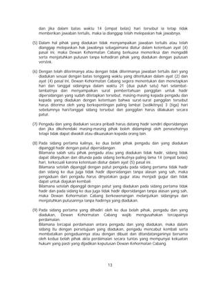 13
dan jika dalam batas waktu 14 (empat belas) hari tersebut ia tetap tidak
memberikan jawaban tertulis, maka ia dianggap telah melepaskan hak jawabnya.
(5) Dalam hal pihak yang diadukan tidak menyampaikan jawaban tertulis atau telah
dianggap melepaskan hak jawabnya sebagaimana diatur dalam ketentuan ayat (4)
pasal ini, maka Dewan Kehormatan Cabang berkuasa memeriksa dan mengadili
serta menjatuhkan putusan tanpa kehadiran pihak yang diadukan dengan putusan
verstek.
(6) Dengan telah diterimanya atau dengan tidak diterimanya jawaban tertulis dari yang
diadukan sesuai dengan batas tenggang waktu yang ditentukan dalam ayat (2) dan
ayat (4) pasal ini, Dewan Kehormatan Cabang segera menentukan dan menetapkan
hari dan tanggal sidangnya dalam waktu 21 (dua puluh satu) hari selambat-
lambatnya dan menyampaikan surat pemberitahuan panggilan untuk hadir
dipersidangan yang sudah ditetapkan tersebut, masing-masing kepada pengadu dan
kepada yang diadukan dengan ketentuan bahwa surat-surat panggilan tersebut
harus diterima oleh yang berkepentingan paling lambat (sedikitnya) 3 (tiga) hari
sebelumnya hari/tanggal sidang tersebut dan panggilan harus dilakukan secara
patut.
(7) Pengadu dan yang diadukan secara pribadi harus datang hadir sendiri dipersidangan
dan jika dikehendaki masing-masing pihak boleh didampingi oleh penasehatnya
tetapi tidak dapat diwakili atau dikuasakan kepada orang lain.
(8) Pada sidang pertama kalinya, ke dua belah pihak pengadu dan yang diadukan
dipanggil hadir dengan patut dipersidangan.
Bilamana salah satu pihak pengadu atau yang diadukan tidak hadir, sidang tidak
dapat dilanjutkan dan ditunda pada sidang berikutnya paling lama 14 (empat belas)
hari, terkecuali karena ketentuan diatur dalam ayat (5) pasal ini.
Bilamana setelah dipanggil dengan patut pengadu pada sidang pertama tidak hadir
dan sidang ke dua juga tidak hadir dipersidangan tanpa alasan yang sah, maka
pengaduan dari pengadu harus dinyatakan gugur atau menjadi gugur dan tidak
dapat untuk diajukan kembali.
Bilamana setelah dipanggil dengan patut yang diadukan pada sidang pertama tidak
hadir dan pada sidang ke dua juga tidak hadir dipersidangan tanpa alasan yang sah,
maka Dewan Kehormatan Cabang berkewenangan melanjutkan sidangnya dan
menjatuhkan putusannya tanpa hadirnya yang diadukan.
(9) Pada sidang pertama yang dihadiri oleh ke dua belah pihak, pengadu dan yang
diadukan, Dewan Kehormatan Cabang wajib mengusahakan tercapainya
perdamaian.
Bilamana tercapai perdamaian antara pengadu dan yang diadukan, maka dalam
sidang itu dengan persetujuan yang diadukan, pengadu mencabut kembali serta
membatalkan pengaduannya atau dengan dibuat dan ditandatanganinya bersama
oleh kedua belah pihak akta perdamaian secara tuntas yang mempunyai kekuatan
hukum yang pasti yang dijadikan keputusan Dewan Kehormatan Cabang.
 