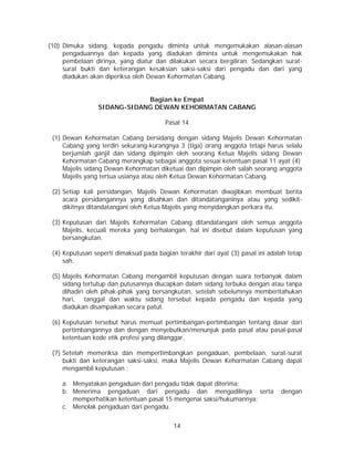 14
(10) Dimuka sidang, kepada pengadu diminta untuk mengemukakan alasan-alasan
pengaduannya dan kepada yang diadukan diminta untuk mengemukakan hak
pembelaan dirinya, yang diatur dan dilakukan secara bergiliran. Sedangkan surat-
surat bukti dan keterangan kesaksian saksi-saksi dari pengadu dan dari yang
diadukan akan diperiksa oleh Dewan Kehormatan Cabang.
Bagian ke Empat
SIDANG-SIDANG DEWAN KEHORMATAN CABANG
Pasal 14
(1) Dewan Kehormatan Cabang bersidang dengan sidang Majelis Dewan Kehormatan
Cabang yang terdiri sekurang-kurangnya 3 (tiga) orang anggota tetapi harus selalu
berjumlah ganjil dan sidang dipimpin oleh seorang Ketua Majelis sidang Dewan
Kehormatan Cabang merangkap sebagai anggota sesuai ketentuan pasal 11 ayat (4)
Majelis sidang Dewan Kehormatan diketuai dan dipimpin oleh salah seorang anggota
Majelis yang tertua usianya atau oleh Ketua Dewan Kehormatan Cabang.
(2) Setiap kali persidangan, Majelis Dewan Kehormatan diwajibkan membuat berita
acara persidangannya yang disahkan dan ditandatanganinya atau yang sedikit-
dikitnya ditandatangani oleh Ketua Majelis yang menyidangkan perkara itu.
(3) Keputusan dari Majelis Kehormatan Cabang ditandatangani oleh semua anggota
Majelis, kecuali mereka yang berhalangan, hal ini disebut dalam keputusan yang
bersangkutan.
(4) Keputusan seperti dimaksud pada bagian terakhir dari ayat (3) pasal ini adalah tetap
sah.
(5) Majelis Kehormatan Cabang mengambil keputusan dengan suara terbanyak dalam
sidang tertutup dan putusannya diucapkan dalam sidang terbuka dengan atau tanpa
dihadiri oleh pihak-pihak yang bersangkutan, setelah sebelumnya memberitahukan
hari, tanggal dan waktu sidang tersebut kepada pengadu dan kepada yang
diadukan disampaikan secara patut.
(6) Keputusan tersebut harus memuat pertimbangan-pertimbangan tentang dasar dari
pertimbangannya dan dengan menyebutkan/menunjuk pada pasal atau pasal-pasal
ketentuan kode etik profesi yang dilanggar.
(7) Setelah memeriksa dan mempertimbangkan pengaduan, pembelaan, surat-surat
bukti dan keterangan saksi-saksi, maka Majelis Dewan Kehormatan Cabang dapat
mengambil keputusan :
a. Menyatakan pengaduan dari pengadu tidak dapat diterima;
b. Menerima pengaduan dari pengadu dan mengadilinya serta dengan
memperhatikan ketentuan pasal 15 mengenai saksi/hukumannya;
c. Menolak pengaduan dari pengadu.
 