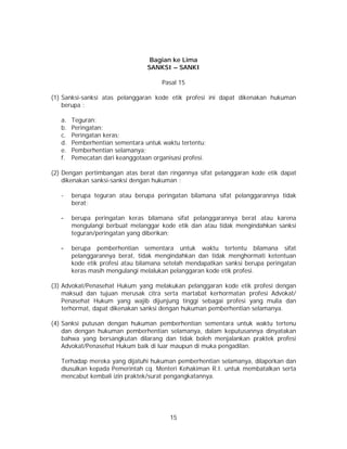 15
Bagian ke Lima
SANKSI – SANKI
Pasal 15
(1) Sanksi-sanksi atas pelanggaran kode etik profesi ini dapat dikenakan hukuman
berupa :
a. Teguran;
b. Peringatan;
c. Peringatan keras;
d. Pemberhentian sementara untuk waktu tertentu;
e. Pemberhentian selamanya;
f. Pemecatan dari keanggotaan organisasi profesi.
(2) Dengan pertimbangan atas berat dan ringannya sifat pelanggaran kode etik dapat
dikenakan sanksi-sanksi dengan hukuman :
- berupa teguran atau berupa peringatan bilamana sifat pelanggarannya tidak
berat;
- berupa peringatan keras bilamana sifat pelanggarannya berat atau karena
mengulangi berbuat melanggar kode etik dan atau tidak mengindahkan sanksi
teguran/peringatan yang diberikan;
- berupa pemberhentian sementara untuk waktu tertentu bilamana sifat
pelanggarannya berat, tidak mengindahkan dan tidak menghormati ketentuan
kode etik profesi atau bilamana setelah mendapatkan sanksi berupa peringatan
keras masih mengulangi melalukan pelanggaran kode etik profesi.
(3) Advokat/Penasehat Hukum yang melakukan pelanggaran kode etik profesi dengan
maksud dan tujuan merusak citra serta martabat kerhormatan profesi Advokat/
Penasehat Hukum yang wajib dijunjung tinggi sebagai profesi yang mulia dan
terhormat, dapat dikenakan sanksi dengan hukuman pemberhentian selamanya.
(4) Sanksi putusan dengan hukuman pemberhentian sementara untuk waktu tertenu
dan dengan hukuman pemberhentian selamanya, dalam keputusannya dinyatakan
bahwa yang bersangkutan dilarang dan tidak boleh menjalankan praktek profesi
Advokat/Penasehat Hukum baik di luar maupun di muka pengadilan.
Terhadap mereka yang dijatuhi hukuman pemberhentian selamanya, dilaporkan dan
diusulkan kepada Pemerintah cq. Menteri Kehakiman R.I. untuk membatalkan serta
mencabut kembali izin praktek/surat pengangkatannya.
 