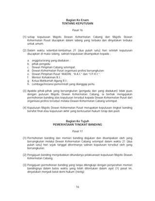 16
Bagian Ke Enam
TENTANG KEPUTUSAN
Pasal 16
(1) setiap keputusan Majelis Dewan Kehormatan Cabang dan Majelis Dewan
Kehormatan Pusat diucapkan dalam sidang yang terbuka dan dinyatakan terbuka
untuk umum.
(2) Dalam waktu selambat-lambatnya 21 (dua puluh satu) hari setelah keputusan
diucapkan di muka sidang, salinan keputusan disampaikan kepada :
a. anggota/orang yang diadukan ;
b. pihak pengadu;
c. Dewan Pimpinan Cabang setempat;
d. Dewan Kehormatan Pusat organisasi profesi bersangkutan;
e. Dewan Pimpinan Pusat ‘IKADIN’, “A.A.I.” dan “I.P.H.I.”;
f. Menteri Kehakiman R.I.;
g. Ketua Mahkamah Agung R.I.;
h. Lembaga/instansi pemerintah yang dianggap perlu.
(3) Apabila pihak-pihak yang bersangkutan (pengadu dan yang diadukan) tidak puas
dengan putusan Majelis Dewan Kehormatan Cabang, ia berhak mengajukan
permohonan banding atas keputusan tersebut kepada Dewan Kehormatan Pusat dari
organisasi profesi tersebut melalui Dewan Kehormatan Cabang setempat.
(4) Keputusan Majelis Dewan Kehormatan Pusat merupakan keputusan tingkat banding
bersifat final atau keputusan akhir yang berkeuatan hukum tetap dan pasti.
Bagian Ke Tujuh
PEMERIKSAAN TINGKAT BANDING
Pasal 17
(1) Permohonan banding dan memori banding diajukan dan disampaikan oleh yang
bersangkutan melalui Dewan Kehormatan Cabang setempat dalam waktu 21 (dua
puluh satu) hari sejak tanggal diterimanya salinan keputusan tersebut oleh yang
bersangkutan.
(2) Pengajuan banding menyebabkan ditundanya pelaksanaan keputusan Majelis Dewan
Kehormatan Cabang.
(3) Pengajuan permohonan banding yang tanpa dilengkapi dengan penyerahan memori
bandingnya dalam batas waktu yang telah ditentukan dalam ayat (1) pasal ini,
dinyatakan menjadi batal demi hukum (nietig).
 