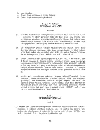18
b. yang diadukan;
c. Dewan Pimpinan Cabang di tingkat Cabang;
d. Dewan Pimpinan Pusat di tingkat Pusat;
Bagian Ke Delapan
KETENTUAN LAIN-LAIN
Pasal 18
(1) Kode Etik dan Ketentuan tentang Dewan Kehormatan Advokat/Penasehat Hukum
– Indonesia ini adalah peraturan kode etik bagi orang atau mereka yang
menjalankan pekerjaan sebagai Advokat/Penasehat Hukum baik sebagai mata
pencahariannya ataupun tidak sebagai mata pencahariannya, sebagai satu-
satunya peraturan kode etik yang diberlakukan dan berlaku di Indonesia.
(2) Izin menjalankan praktek sebagai Advokat/Penasehat Hukum hanya dapat
diberikan bilamana seseorang telah dapat memperlihatkan sertifikat sebagai
tanda bukti sudah lulus mengikuti ujian kode etik profesi Advokat/Penasehat
Hukum dari organisasi profesi “IKADIN” atau “A.A.I.” atau “I.P.H.I.”.
(3) Dewan Kehormatan dari organisasi profesi “IKADIN”, “A.A.I.” dan “I.P.H.I.” baik
di Pusat maupun di Cabang sebagai organisasi profesi yang mempunyai
kewenangan menyelenggarakan serta melaksanakan acara pengujian kode etik
profesi bagi calon-calon yang akan diangkat dalam kedudukan dan pekerjaan
sebagai Advokat/Penasehat Hukum oleh Menteri Kehakiman R.I. dengan
memperoleh tanda telah lulus ujian kode etik berupa pemberian sertifikat untuk
itu.
(4) Mereka yang menjalankan pekerjaan sebagai Advokat/Penasehat Hukum
(termasuk Pengacara/Pengacara Praktek) sebagai mata pencahariannya
(profesinya) dan belum/tidak terdaftar menjadi anggota dari salah satu
organisasi profesi Advokat/Penasehat Hukum tersebut, untuk dapat diberikan izin
menjalankan praktek profesinya dari yang berwenang diwajibkan memilih
menjadi anggota dari salah satu organisasi profesi “IKADIN”, “A.A.I.” atau
“I.P.H.I.” yang dilengkapi surat rekomendasinya.
BAB X
KETENTUAN PERALIHAN
Pasal 19
(1) Kode Etik dan Ketentuan tentang Dewan Kehormatan Advokat/Penasehat Hukum –
Indonesia ini sebagai ketentuan peraturan kode etik profesi satu-satunya yang
berlaku dan diberlakukan di Indonesia, karena itu kode etik dari “IKADIN”, dari
“A.A.I.” dan dari “I.P.H.I.” dinyatakan tidak berlaku lagi.
 