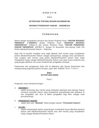 2
K O D E E T I K
d a n
KETENTUAN TENTANG DEWAN KEHORMATAN
ADVOKAT/PENASEHAT HUKUM - INDONESIA
__________________________________________
P E M B U K A A N
Bahwa dengan kesepakatan bersama dari Dewan Pimpinan Pusat “IKATAN ADVOKAT
INDENSIA” (“IKADIN”) Dewan Pimpinan Pusat “ASOSIASI ADVOKAT
INODONESIA” (“A.A.I.”) dan Dewan Pimpinan Pusat “IKATAN PENASEHAT
HUKUM INDONESIA” (I.P.H.I.”), dengan ini disusunlah satu-satunya Kode Etik
Profesi Advokat/Penasehat Hukum – Indonesia.
Kode Etik ini bersifat mengikat serta wajib dipatuhi oleh mereka yang menjalankan
profesi Advokat/Penasehat Hukum sebagai pekerjaannya (sebagai mata pencaharian-
nya) maupun oleh mereka yang bukan Advokat/Penasehat Hukum akan tetapi
menjalankan fungsi sebagai Advokat/Penasehat Hukum atas dasar kuasa insidentil atau
yang dengan diberikan izin secara insidentil dari pengadilan setempat.
Pelaksanaan dan pengawasan Kode Etik ini dilakukan oleh Dewan Kehormatan dari
masing-masing organisasi profesi tersebut, yakni oleh “IKADIN”/”A.A.I.”/”I.P.H.I.”.
BAB I
KETENTUAN UMUM
Pasal 1
Pengertian umum dimaksud dengan :
a. “ADVOKAT” :
- adalah seseorang atau mereka yang melakukan pekerjaan jasa bantuan hukum
termasuk konsultan hukum yang menjalankan pekerjaannya baik dilakukan di
luar pengadilan dan atau di dalam pengadilan bagi klien sebagai mata
pencahariannya.
b. “PENASEHAT HUKUM :
- adalah idem dito “Advokat” diatas dengan sebutan “Penasehat Hukum”.
c. “KLIEN” :
- adalah orang/subyek hukum yang dengan memberikan kuasa diberikan bantuan
hukum oleh Advokat/Penasehat Hukum atau oleh mereka yang menjalankan
fungsi sebagai Advokat/Penasehat Hukum.
 