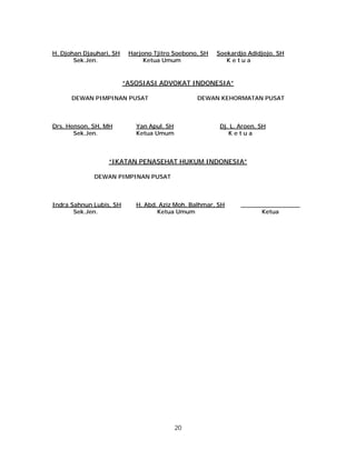 20
H. Djohan Djauhari, SH Harjono Tjitro Soebono, SH Soekardjo Adidjojo, SH
Sek.Jen. Ketua Umum K e t u a
“ASOSIASI ADVOKAT INDONESIA”
DEWAN PIMPINAN PUSAT DEWAN KEHORMATAN PUSAT
Drs. Henson, SH, MH Yan Apul, SH Dj. L. Aroen, SH
Sek.Jen. Ketua Umum K e t u a
“IKATAN PENASEHAT HUKUM INDONESIA”
DEWAN PIMPINAN PUSAT
Indra Sahnun Lubis, SH H. Abd. Aziz Moh. Balhmar, SH ________________
Sek.Jen. Ketua Umum Ketua
 