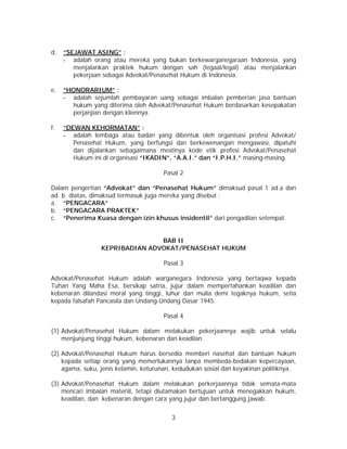 3
d. “SEJAWAT ASING” :
- adalah orang atau mereka yang bukan berkewarganegaraan Indonesia, yang
menjalankan praktek hukum dengan sah (legaal/legal) atau menjalankan
pekerjaan sebagai Advokat/Penasehat Hukum di Indonesia.
e. “HONORARIUM” :
- adalah sejumlah pembayaran uang sebagai imbalan pemberian jasa bantuan
hukum yang diterima oleh Advokat/Penasehat Hukum berdasarkan kesepakatan
perjanjian dengan kliennya.
f. “DEWAN KEHORMATAN” :
- adalah lembaga atau badan yang dibentuk oleh organisasi profesi Advokat/
Penasehat Hukum, yang berfungsi dan berkewenangan mengawasi, dipatuhi
dan dijalankan sebagaimana mestinya kode etik profesi Advokat/Penasehat
Hukum ini di organisasi “IKADIN”, “A.A.I.” dan “I.P.H.I.” masing-masing.
Pasal 2
Dalam pengertian “Advokat” dan “Penasehat Hukum” dimaksud pasal 1 ad.a dan
ad. b. diatas, dimaksud termasuk juga mereka yang disebut :
a. “PENGACARA”
b. “PENGACARA PRAKTEK”
c. “Penerima Kuasa dengan izin khusus insidentil” dari pengadilan setempat.
BAB II
KEPRIBADIAN ADVOKAT/PENASEHAT HUKUM
Pasal 3
Advokat/Penasehat Hukum adalah warganegara Indonesia yang bertaqwa kepada
Tuhan Yang Maha Esa, bersikap satria, jujur dalam mempertahankan keadilan dan
kebenaran dilandasi moral yang tinggi, luhur dan mulia demi tegaknya hukum, setia
kepada falsafah Pancasila dan Undang-Undang Dasar 1945.
Pasal 4
(1) Advokat/Penasehat Hukum dalam melakukan pekerjaannya wajib untuk selalu
menjunjung tinggi hukum, kebenaran dan keadilan.
(2) Advokat/Penasehat Hukum harus bersedia memberi nasehat dan bantuan hukum
kepada setiap orang yang memerlukannya tanpa membeda-bedakan kepercayaan,
agama, suku, jenis kelamin, keturunan, kedudukan sosial dan keyakinan politiknya.
(3) Advokat/Penasehat Hukum dalam melakukan perkerjaannya tidak semata-mata
mencari imbalan materiil, tetapi diutamakan bertujuan untuk menegakkan hukum,
keadilan, dan kebenaran dengan cara yang jujur dan bertanggung jawab.
 