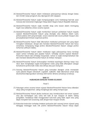 4
(4) Advokat/Penasehat Hukum dalam melakukan pekerjaannya bekerja dengan bebas
dan mendiri tanpa pengaruh atau dipengaruhi oleh siapapun.
(5) Advokat/Penasehat Hukum wajib memperjuangkan serta melindungi hak-hak azasi
manusia dan kelestarian lingkungan hidup dalam Negara Hukum Republik Indonesia.
(6) Advokat/Penasehat Hukum wajib memiliki sikap setia kawan dalam memegang
teguh rasa solidaritas antara sesama sejawat.
(7) Advokat/Penasehat Hukum wajib memberikan bantuan pembelaan hukum kepada
sejawat Advokat/Penasehat Hukum yang disangka atau didakwa dalam suatu
perkara pidana oleh yang berwajib, secara sukarela baik secara pribadi maupun atas
penunjukkan/permintaan organisasi profesi.
(8) Advokat/Penasehat Hukum tidak dibenarkan melakukan perkerjaan lain yang dapat
merugikan kebebasan, derajat dan martabat Advokat/Penasehat Hukum dan harus
senantiasa menjunjung tinggi profesi Advokat/Penasehat Hukum sebagai profesi
terhormat (officium nobile).
(9) Advokat/Penasehat Hukum dalam melakukan tugas pekerjaannya harus bersikap
sopan santun terhadap para pejabat hukum, terhadap sesama sejawat Advokat/
Penasehat Hukum dan terhadap masyarakat, namun ia wajib mempertahankan hak
dan martabat Advokat/Penasehat Hukum di mimbar manapun.
(10) Advokat/Penasehat Hukum berkewajiban membela kepetingan kliennya tanpa rasa
takut akan menghadapi segala kemungkinan resiko yang tidak diharapkan sebagai
konsekwensi profesi baik resiko atas dirinya atau pun orang lain.
(11) Seorang Advokat/Penasehat Hukum yang kemudian diangkat untuk menduduki
suatu jabatan Negara (Eksekutif, Legislatif, Judikatif), tidak dibenarkan untuk tetap
dicantumkan/dipergunakan namanya oleh kantor dimana semulanya ia bekerja.
BAB III
HUBUNGAN DENGAN TEMAN SEJAWAT.
Pasal 5
(1) Hubungan antara sesama teman sejawat Advokat/Penasehat Hukum harus dilandasi
sikap saling menghormati, saling menghargai dan saling mempercayai.
(2) Advokat/Penasehat Hukum jikalau berbicara atau membicarakan hal teman sejawat
atau jika berhadapan satu sama lain baik di luar maupun di dalam sidang
pengadilan, hendaknya tidak menggunakan kata-kata yang tidak sopan atau yang
dapat menyakiti hati seseorang, baik dengan lisan maupun tertulis.
(3) Keberatan-keberatan terhadap tindakan perbuatan dari seorang teman sejawat yang
dianggap melanggar kode etik profesi Advokat/Penasehat Hukum hanya dapat
 