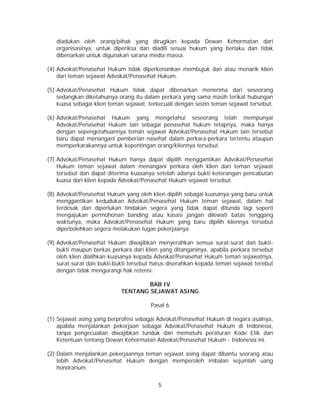 5
diadukan oleh orang/pihak yang dirugikan kepada Dewan Kehormatan dari
organisasinya, untuk diperiksa dan diadili sesuai hukum yang berlaku dan tidak
dibenarkan untuk digunakan sarana media massa.
(4) Advokat/Penasehat Hukum tidak diperkenankan membujuk dan atau menarik klien
dari teman sejawat Advokat/Penasehat Hukum.
(5) Advokat/Penasehat Hukum tidak dapat dibenarkan menerima dari seseorang
sedangkan diketahuinya orang itu dalam perkara yang sama masih terikat hubungan
kuasa sebagai klien teman sejawat, terkecuali dengan seizin teman sejawat tersebut.
(6) Advokat/Penasehat Hukum yang mengetahui seseorang telah mempunyai
Advokat/Penasehat Hukum lain sebagai penasehat hukum tetapnya, maka hanya
dengan sepengetahuannya teman sejawat Advokat/Penasehat Hukum lain tersebut
baru dapat menangani pemberian nasehat dalam perkara-perkara tertentu ataupun
memperkarakannya untuk kepentingan orang/kliennya tersebut.
(7) Advokat/Penasehat Hukum hanya dapat dipilih menggantikan Advokat/Penasehat
Hukum teman sejawat dalam menangani perkara oleh klien dari teman sejawat
tersebut dan dapat diterima kuasanya setelah adanya bukti keterangan pencabutan
kuasa dari klien kepada Advokat/Penasehat Hukum sejawat tersebut.
(8) Advokat/Penasehat Hukum yang oleh klien dipilih sebagai kuasanya yang baru untuk
menggantikan kedudukan Advokat/Penasehat Hukum teman sejawat, dalam hal
terdesak dan diperlukan tindakan segera yang tidak dapat ditunda lagi seperti
mengajukan permohonan banding atau kasasi jangan dilewati batas tenggang
waktunya, maka Advokat/Penasehat Hukum yang baru dipilih kliennya tersebut
diperbolehkan segera melakukan tugas pekerjaanya.
(9) Advokat/Penasehat Hukum diwajibkan menyerahkan semua surat-surat dan bukti-
bukti maupun berkas perkara dari klien yang ditanganinya, apabila perkara tersebut
oleh klien dialihkan kuasanya kepada Advokat/Penasehat Hukum teman sejawatnya,
surat-surat dan bukti-bukti tersebut harus diserahkan kepada teman sejawat terebut
dengan tidak mengurangi hak retensi.
BAB IV
TENTANG SEJAWAT ASING
Pasal 6
(1) Sejawat asing yang berprofesi sebagai Advokat/Penasehat Hukum di negara asalnya,
apabila menjalankan pekerjaan sebagai Advokat/Penasehat Hukum di Indonesia,
tanpa pengecualian diwajibkan tunduk dan mematuhi peraturan Kode Etik dan
Ketentuan tentang Dewan Kehormatan Advokat/Penasehat Hukum - Indonesia ini.
(2) Dalam menjalankan pekerjaannya teman sejawat asing dapat dibantu seorang atau
lebih Advokat/Penasehat Hukum dengan memperoleh imbalan sejumlah uang
honorarium.
 