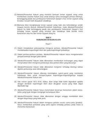 6
(3) Advokat/Penasehat Hukum yang meminta bantuan teman sejawat asing untuk
memberikan nasehat hukum atau untuk bekerja sama menangani perkara kliennya,
bertanggung jawab atas pembayaran honorarium (lawyer’s fee) teman sejawat asing
tersebut, kecuali telah disepakati sebaliknya.
(4) Bilamana klien menghubungi teman sejawat asing, baik atas kehendaknya sendiri
maupun karena disuruh Advokat/Penasehat Hukumnya, maka Advokat/Penasehat
Hukum itu tidak bertanggung jawab atas pembayaran hohorarium (lawyer’s fee)
terhadap teman sejawat asing tersebut dan sebaliknya tidak berhak minta
honorarium atau fee dari teman sejawat asing itu.
BAB V
HUBUNGAN DENGAN KLIEN
Pasal 7
(1) Dalam menjalankan pekerjaannya mengurus perkara, Advokat/Penasehat Hukum
mendahulukan kepentingan klien dari pada kepentingan pribadinya.
(2) Dalam perkara-perkara perdata, Advokat/Penasehat Hukum harus mengutamakan
penyelesaiannya dengan jalan damai.
(3) Advokat/Penasehat Hukum tidak dibenarkan memberikan keterangan yang dapat
menyesatkan klien mengenai perkaranya atau perkara klien yang diurusnya.
(4) Advokat/Penasehat Hukum tidak dibenarkan menjamin terhadap kliennya bahwa
dijamin perkaranya akan dimenangkan.
(5) Advokat/Penasehat Hukum dilarang menetapkan syarat-syarat yang membatasi
kebebasan klien untuk mempercayakan kepentingan-kepentingannya kepada
Advokat/Penasehat Hukum lain.
(6) Hak retensi (pasal 1812 B.W.) diakui, akan tetapi tidak boleh digunakan apabila
dengan demikian kepentingan klien akan dirugikan secara yang tidak dapat
diperbaiki lagi.
(7) Advokat/Penasehat Hukum harus menentukan besarnya honorarium dalam batas-
batas yang layak dengan mengingat kemampuan klien.
(8) Advokat/Penasehat Hukum tidak dibenarkan dengan sengaja membebani klien
dengan biaya-biaya yang tidak perlu.
(9) Advokat/Penasehat Hukum dalam mengurus perkara secara cuma-cuma (prodeo),
harus memberikan perhatian yang sama seperti terhadap perkara untuk mana ia
menerima honorarium.
 