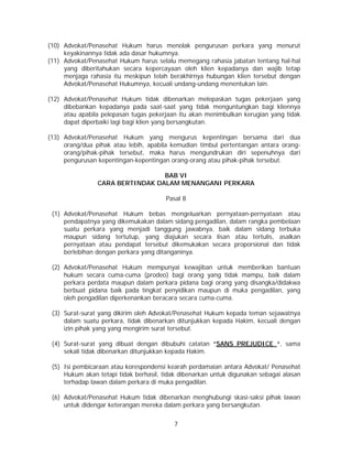 7
(10) Advokat/Penasehat Hukum harus menolak pengurusan perkara yang menurut
keyakinannya tidak ada dasar hukumnya.
(11) Advokat/Penasehat Hukum harus selalu memegang rahasia jabatan tentang hal-hal
yang diberitahukan secara kepercayaan oleh klien kepadanya dan wajib tetap
menjaga rahasia itu meskipun telah berakhirnya hubungan klien tersebut dengan
Advokat/Penasehat Hukumnya, kecuali undang-undang menentukan lain.
(12) Advokat/Penasehat Hukum tidak dibenarkan melepaskan tugas pekerjaan yang
dibebankan kepadanya pada saat-saat yang tidak menguntungkan bagi kliennya
atau apabila pelepasan tugas pekerjaan itu akan menimbulkan kerugian yang tidak
dapat diperbaiki lagi bagi klien yang bersangkutan.
(13) Advokat/Penasehat Hukum yang mengurus kepentingan bersama dari dua
orang/dua pihak atau lebih, apabila kemudian timbul pertentangan antara orang-
orang/pihak-pihak tersebut, maka harus mengundrukan diri sepenuhnya dari
pengurusan kepentingan-kepentingan orang-orang atau pihak-pihak tersebut.
BAB VI
CARA BERTINDAK DALAM MENANGANI PERKARA
Pasal 8
(1) Advokat/Penasehat Hukum bebas mengeluarkan pernyataan-pernyataan atau
pendapatnya yang dikemukakan dalam sidang pengadilan, dalam rangka pembelaan
suatu perkara yang menjadi tanggung jawabnya, baik dalam sidang terbuka
maupun sidang tertutup, yang diajukan secara lisan atau tertulis, asalkan
pernyataan atau pendapat tersebut dikemukakan secara proporsional dan tidak
berlebihan dengan perkara yang ditanganinya.
(2) Advokat/Penasehat Hukum mempunyai kewajiban untuk memberikan bantuan
hukum secara cuma-cuma (prodeo) bagi orang yang tidak mampu, baik dalam
perkara perdata maupun dalam perkara pidana bagi orang yang disangka/didakwa
berbuat pidana baik pada tingkat penyidikan maupun di muka pengadilan, yang
oleh pengadilan diperkenankan beracara secara cuma-cuma.
(3) Surat-surat yang dikirim oleh Advokat/Penasehat Hukum kepada teman sejawatnya
dalam suatu perkara, tidak dibenarkan ditunjukkan kepada Hakim, kecuali dengan
izin pihak yang yang mengirim surat tersebut.
(4) Surat-surat yang dibuat dengan dibubuhi catatan “SANS PREJUDICE “, sama
sekali tidak dibenarkan ditunjukkan kepada Hakim.
(5) Isi pembicaraan atau korespondensi kearah perdamaian antara Advokat/ Penasehat
Hukum akan tetapi tidak berhasil, tidak dibenarkan untuk digunakan sebagai alasan
terhadap lawan dalam perkara di muka pengadilan.
(6) Advokat/Penasehat Hukum tidak dibenarkan menghubungi skasi-saksi pihak lawan
untuk didengar keterangan mereka dalam perkara yang bersangkutan.
 