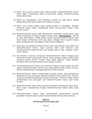 8
(7) Dalam suatu perkara perdata yang sedang berjalan, Advokat/Penasehat Hukum
hanya dapat menghubungi Hakim bersama-sama dengan Advokat/Penasehat
Hukum pihak lawan.
(8) Dalam hal meyampaikan surat hendaknya seketika itu juga dikirim kepada
Advokat/Penasehat Hukum pihak lawan tembusan suratnya.
(9) Dalam suatu perkara pidana yang sedang berjalam di pengadilan, Advokat/
Penasehat Hukum dapat menghubungi Hakim bersama-sama dengan Jaksa
Penuntut Umum.
(10) Advokat/Penasehat Hukum tidak diperkenankan menambah catatan-catatan pada
berkas di dalam/di luar sidang meskipun hanya bersifat “informandum”, jika hal
itu tidak diberitahukan terlebih dahulu kepada Advokat/Penasehat Hukum pihak
lawan dengan memberikan waktu yang layak, sehingga teman sejawat tersebut
dapat mempelajari dan menanggapi catatan yang bersangkutan.
(11) Surat-surat dari Advokat/Penasehat Hukum lawan yang diterma untuk dilihat oleh
Advokat/Penasehat Hukum, tanpa seizinnya tidak boleh diberikan surat
aslinya/salinannya kepada kliennya atau kepada pihak ke tiga, walaupun mereka
teman sejawat.
(12) Jika diketahui seseorang mempunyai Advokat/Penasehat Hukum sebagai kuasa
hukum lawan dalam suatu perkara tertentu, maka hubungan dengan orang tersebut
mengenai perkara tertentu tersebut hanya dapat dilakukan melalui Advokat/
Penasehat Hukum yang bersangkutan atau dengan seizinnya.
(13) Jika Advokat/Penasehat Hukum harus berbicara tentang soal lain dengan klien dari
sejawat Advokat/Penasehat Hukum yang sedang dibantu dalam perkara tertentu,
maka ia tidak dibenarkan meyinggung perkara tertentu tersebut.
(14) Advokat/Penasehat Hukum menyelesaikan keuangan perkara yang dikerjakannya
diselesaikan melalui perantaraan Advokat/Penasehat Hukum pihak lawan, terutama
mengenai pembayaran-pembayaran kepada pihak lawan, terkecuali setelah adanya
pemberitahuan dan persetujuan dari Advokat/Penasehat Hukum pihak lawan
tersebut.
(15) Advokat/Penasehat Hukum yang menerima pembayaran lansung dari pihak lawan,
harus segera melaporkannya kepada Advokat/Penasehat Hukum pihak lawan
tersebut.
(16) Advokat/Penasehat Hukum wajib menyampaikan pemberitahuan putusan
pengadilan mengenai perkara yang ia kerjakan kepada kliennya pada waktunya.
BAB VII
KETENTUAN-KETENTUAN LAIN
Pasal 9
 
