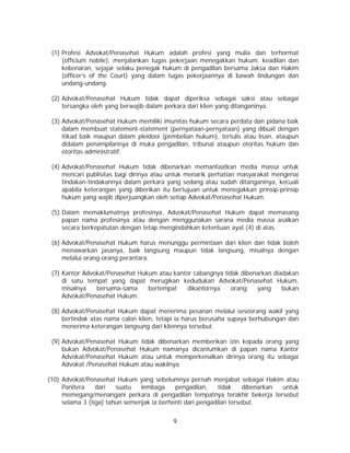 9
(1) Profesi Advokat/Penasehat Hukum adalah profesi yang mulia dan terhormat
(officium nobile), menjalankan tugas pekerjaan menegakkan hukum, keadilan dan
kebenaran, sejajar selaku penegak hukum di pengadilan bersama Jaksa dan Hakim
(officer’s of the Court) yang dalam tugas pekerjaannya di bawah lindungan dan
undang-undang.
(2) Advokat/Penasehat Hukum tidak dapat diperiksa sebagai saksi atau sebagai
tersangka oleh yang berwajib dalam perkara dari klien yang ditanganinya.
(3) Advokat/Penasehat Hukum memiliki imunitas hukum secara perdata dan pidana baik
dalam membuat statement-statement (pernyataan-pernyataan) yang dibuat dengan
itikad baik maupun dalam pleidooi (pembelian hukum), tertulis atau lisan, ataupun
didalam penampilannya di muka pengadilan, tribunal ataupun otoritas hukum dan
otoritas administratif.
(4) Advokat/Penasehat Hukum tidak dibenarkan memanfaatkan media massa untuk
mencari publisitas bagi dirinya atau untuk menarik perhatian masyarakat mengenai
tindakan-tindakannya dalam perkara yang sedang atau sudah ditanganinya, kecuali
apabila keterangan yang diberikan itu bertujuan untuk menegakkan prinsip-prinsip
hukum yang wajib diperjuangkan oleh setiap Advokat/Penasehat Hukum.
(5) Dalam memaklumatnya profesinya, Advokat/Penasehat Hukum dapat memasang
papan nama profesinya atau dengan menggunakan sarana media massa asalkan
secara berkepatutan dengan tetap mengindahkan ketentuan ayat (4) di atas.
(6) Advokat/Penasehat Hukum harus menunggu permintaan dari klien dan tidak boleh
menawarkan jasanya, baik langsung maupun tidak langsung, misalnya dengan
melalui orang-orang perantara.
(7) Kantor Advokat/Penasehat Hukum atau kantor cabangnya tidak dibenarkan diadakan
di satu tempat yang dapat merugikan kedudukan Advokat/Penasehat Hukum,
misalnya bersama-sama bertempat dikantornya orang yang bukan
Advokat/Penasehat Hukum.
(8) Advokat/Penasehat Hukum dapat menerima pesanan melalui seseorang wakil yang
bertindak atas nama calon klien, tetapi ia harus berusaha supaya berhubungan dan
menerima keterangan langsung dari kliennya tersebut.
(9) Advokat/Penasehat Hukum tidak dibenarkan memberikan izin kepada orang yang
bukan Advokat/Penasehat Hukum namanya dicantumkan di papan nama Kantor
Advokat/Penasehat Hukum atau untuk memperkenalkan dirinya orang itu sebagai
Advokat /Penasehat Hukum atau wakilnya.
(10) Advokat/Penasehat Hukum yang sebelumnya pernah menjabat sebagai Hakim atau
Panitera dari suatu lembaga pengadilan, tidak dibenarkan untuk
memegang/menangani perkara di pengadilan tempatnya terakhir bekerja tersebut
selama 3 (tiga) tahun semenjak ia berhenti dari pengadilan tersebut.
 