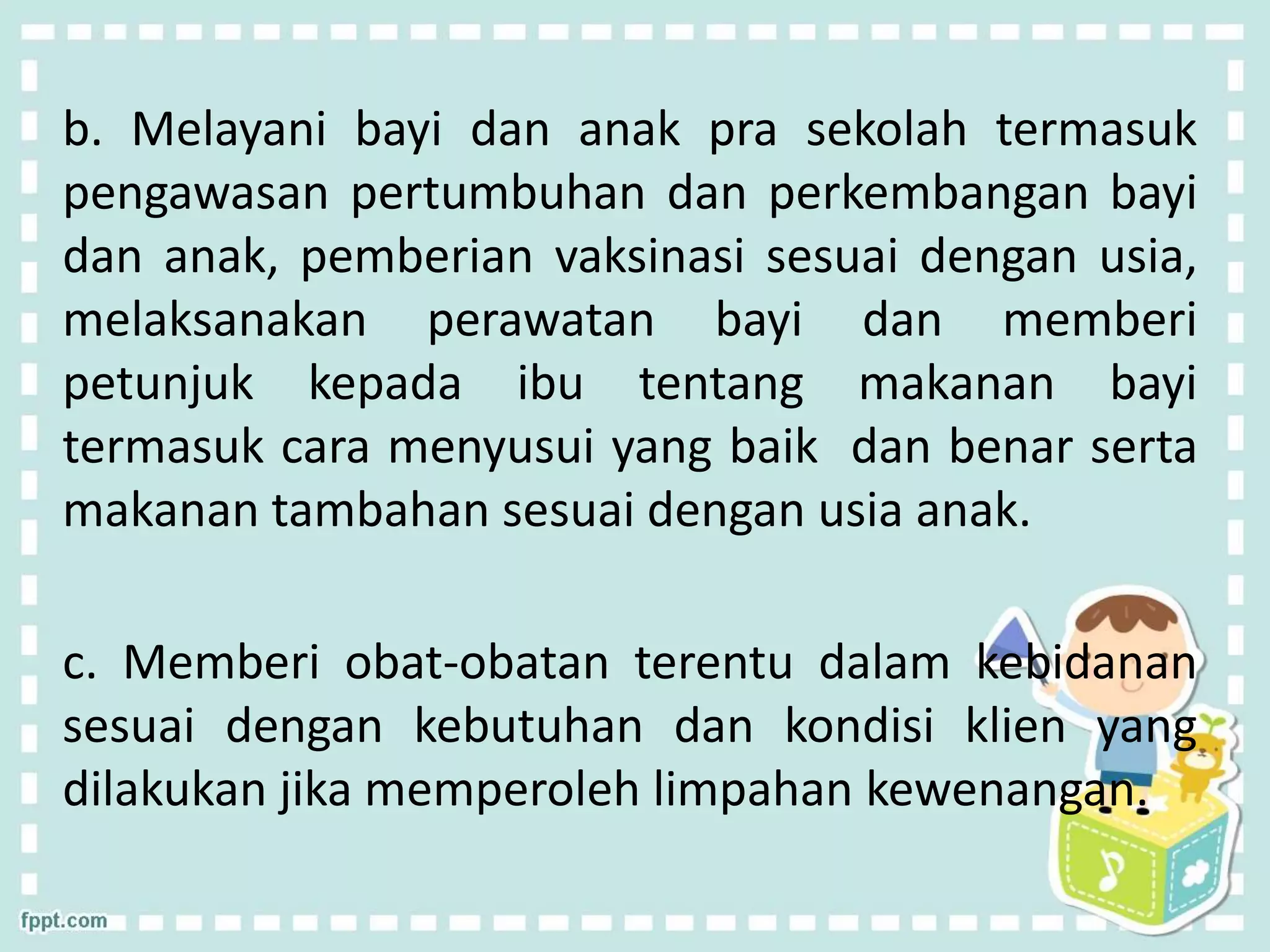 b. Melayani bayi dan anak pra sekolah termasuk
pengawasan pertumbuhan dan perkembangan bayi
dan anak, pemberian vaksinasi sesuai dengan usia,
melaksanakan perawatan bayi dan memberi
petunjuk kepada ibu tentang makanan bayi
termasuk cara menyusui yang baik dan benar serta
makanan tambahan sesuai dengan usia anak.
c. Memberi obat-obatan terentu dalam kebidanan
sesuai dengan kebutuhan dan kondisi klien yang
dilakukan jika memperoleh limpahan kewenangan.
 