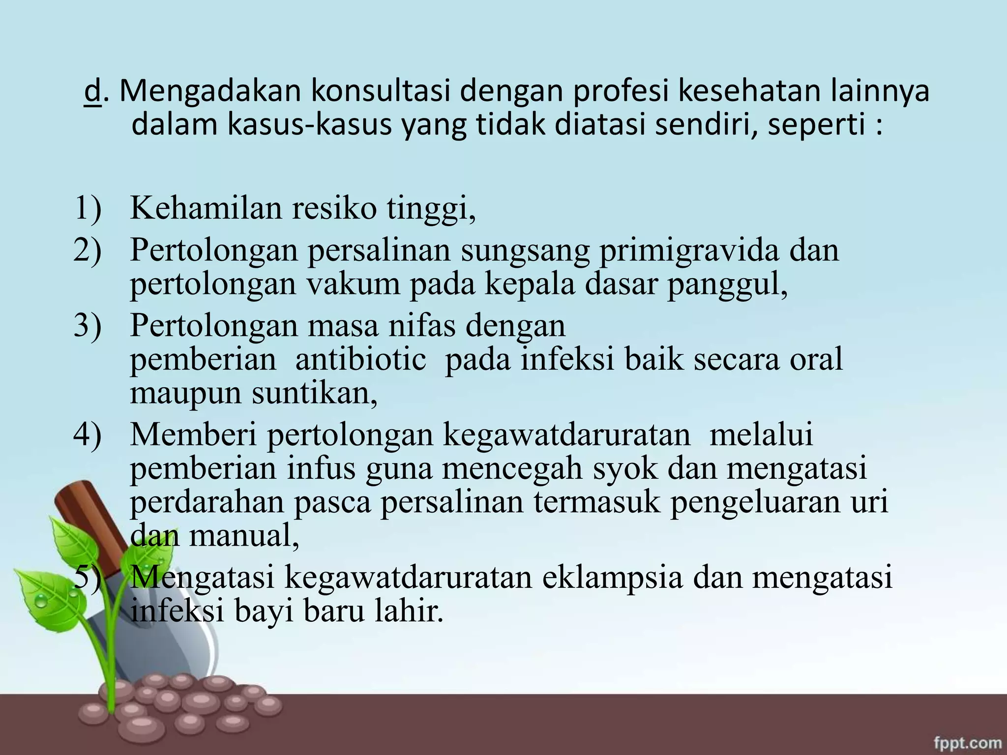 d. Mengadakan konsultasi dengan profesi kesehatan lainnya
dalam kasus-kasus yang tidak diatasi sendiri, seperti :
1) Kehamilan resiko tinggi,
2) Pertolongan persalinan sungsang primigravida dan
pertolongan vakum pada kepala dasar panggul,
3) Pertolongan masa nifas dengan
pemberian antibiotic pada infeksi baik secara oral
maupun suntikan,
4) Memberi pertolongan kegawatdaruratan melalui
pemberian infus guna mencegah syok dan mengatasi
perdarahan pasca persalinan termasuk pengeluaran uri
dan manual,
5) Mengatasi kegawatdaruratan eklampsia dan mengatasi
infeksi bayi baru lahir.
 