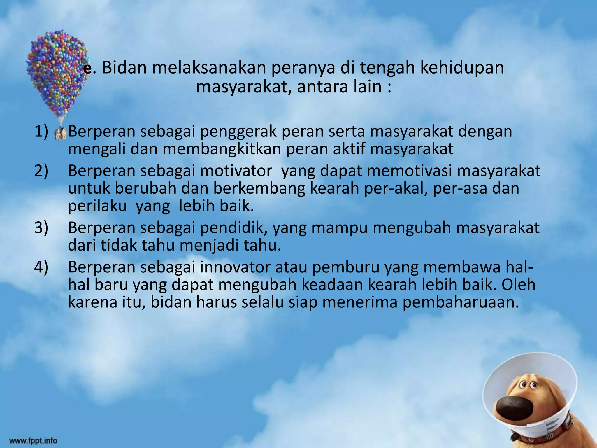 e. Bidan melaksanakan peranya di tengah kehidupan
masyarakat, antara lain :
1) Berperan sebagai penggerak peran serta masyarakat dengan
mengali dan membangkitkan peran aktif masyarakat
2) Berperan sebagai motivator yang dapat memotivasi masyarakat
untuk berubah dan berkembang kearah per-akal, per-asa dan
perilaku yang lebih baik.
3) Berperan sebagai pendidik, yang mampu mengubah masyarakat
dari tidak tahu menjadi tahu.
4) Berperan sebagai innovator atau pemburu yang membawa hal-
hal baru yang dapat mengubah keadaan kearah lebih baik. Oleh
karena itu, bidan harus selalu siap menerima pembaharuaan.
 