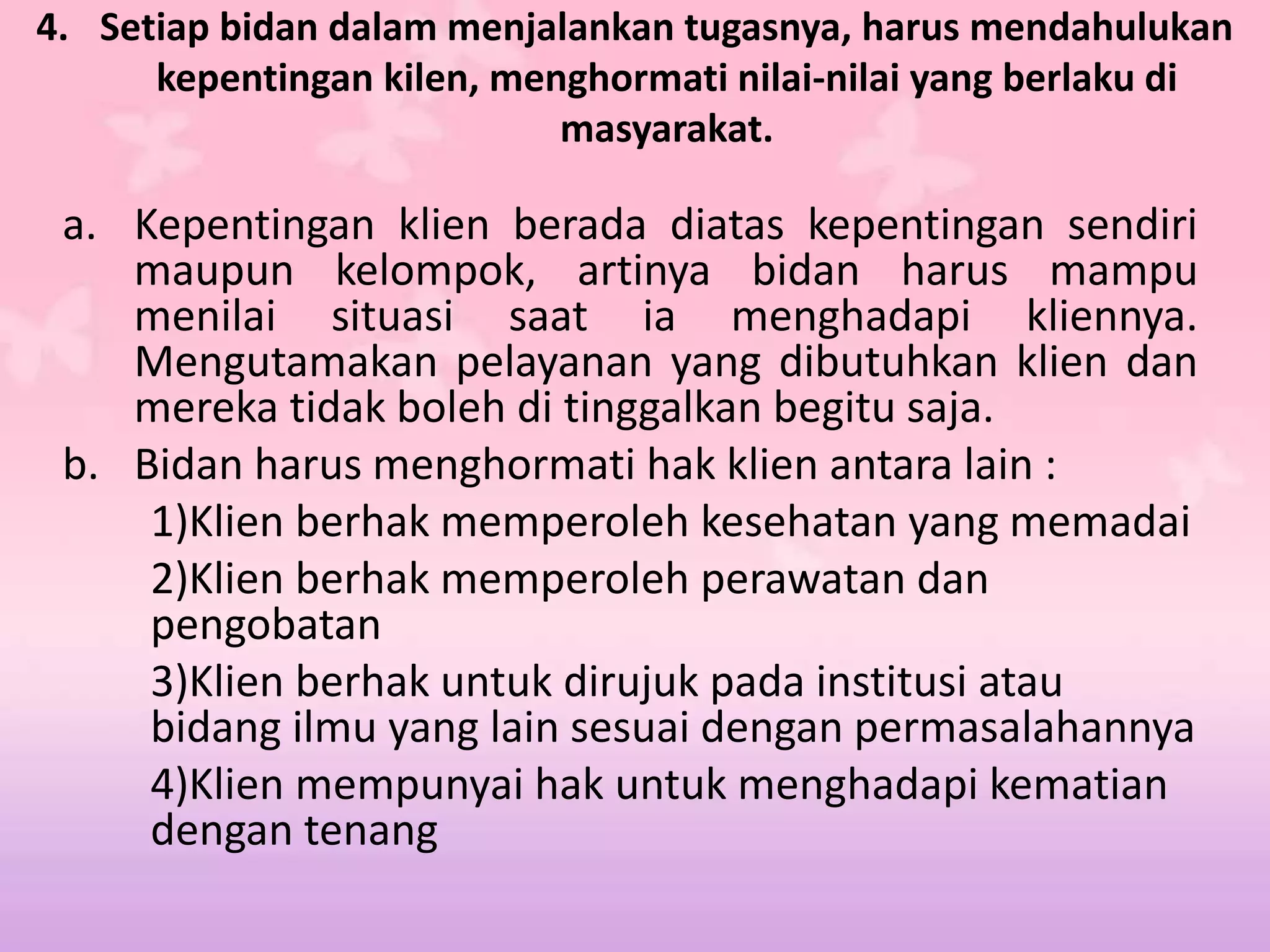 4. Setiap bidan dalam menjalankan tugasnya, harus mendahulukan
kepentingan kilen, menghormati nilai-nilai yang berlaku di
masyarakat.
a. Kepentingan klien berada diatas kepentingan sendiri
maupun kelompok, artinya bidan harus mampu
menilai situasi saat ia menghadapi kliennya.
Mengutamakan pelayanan yang dibutuhkan klien dan
mereka tidak boleh di tinggalkan begitu saja.
b. Bidan harus menghormati hak klien antara lain :
1)Klien berhak memperoleh kesehatan yang memadai
2)Klien berhak memperoleh perawatan dan
pengobatan
3)Klien berhak untuk dirujuk pada institusi atau
bidang ilmu yang lain sesuai dengan permasalahannya
4)Klien mempunyai hak untuk menghadapi kematian
dengan tenang
 