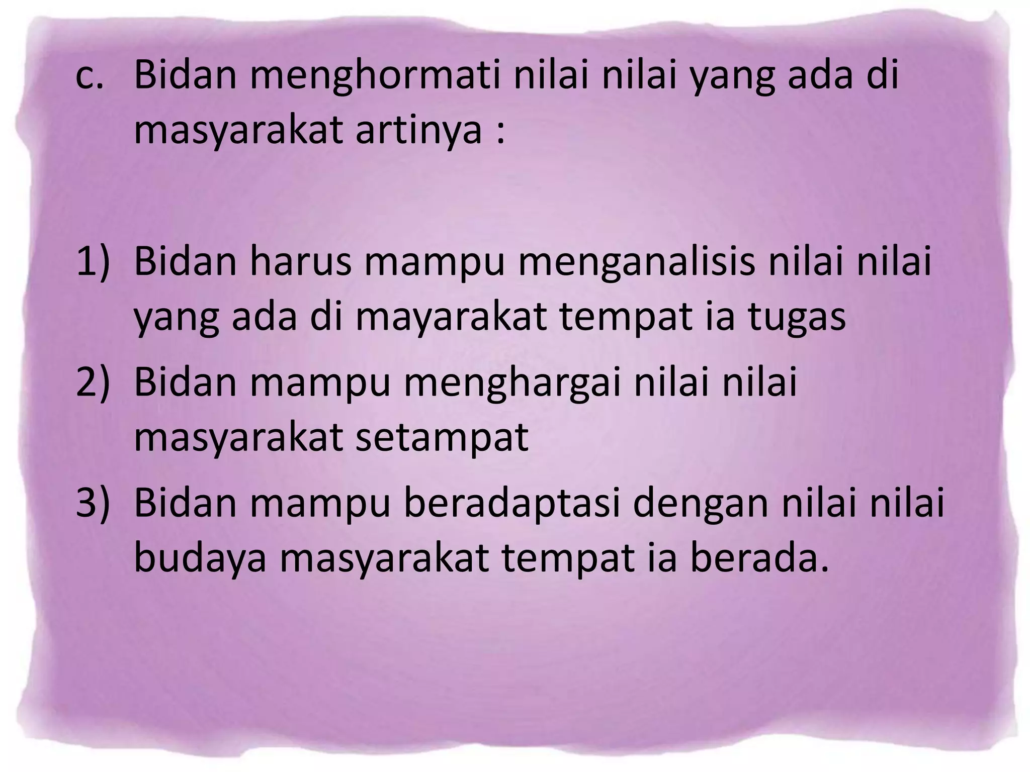 c. Bidan menghormati nilai nilai yang ada di
masyarakat artinya :
1) Bidan harus mampu menganalisis nilai nilai
yang ada di mayarakat tempat ia tugas
2) Bidan mampu menghargai nilai nilai
masyarakat setampat
3) Bidan mampu beradaptasi dengan nilai nilai
budaya masyarakat tempat ia berada.
 