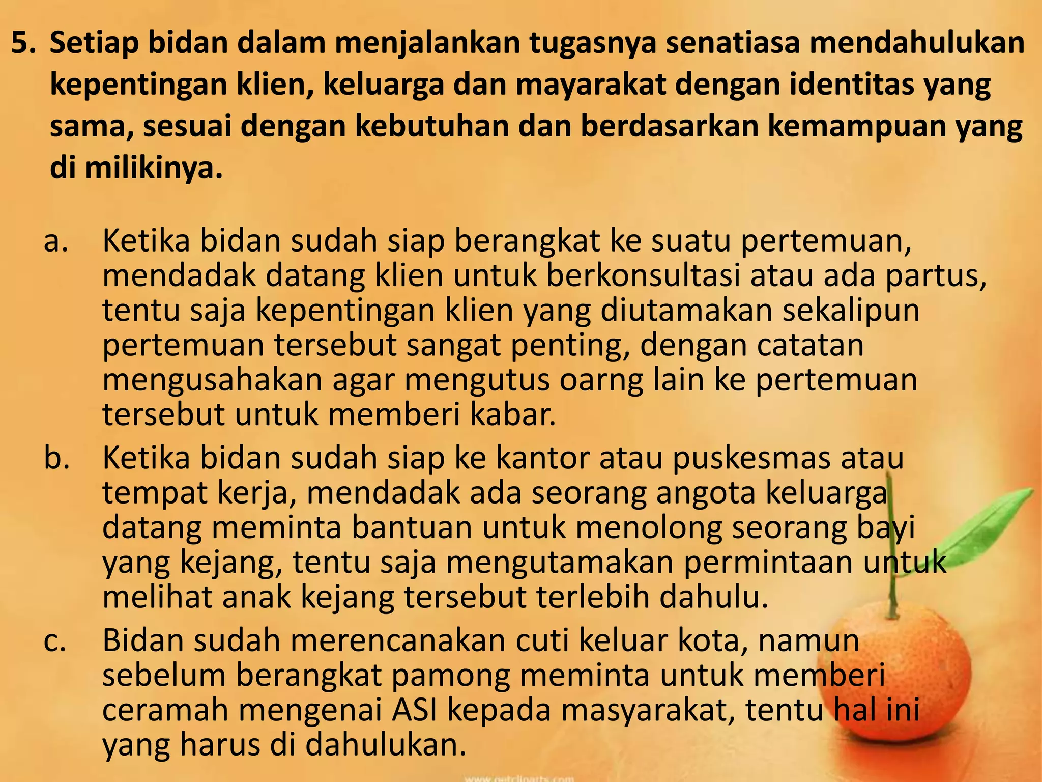 5. Setiap bidan dalam menjalankan tugasnya senatiasa mendahulukan
kepentingan klien, keluarga dan mayarakat dengan identitas yang
sama, sesuai dengan kebutuhan dan berdasarkan kemampuan yang
di milikinya.
a. Ketika bidan sudah siap berangkat ke suatu pertemuan,
mendadak datang klien untuk berkonsultasi atau ada partus,
tentu saja kepentingan klien yang diutamakan sekalipun
pertemuan tersebut sangat penting, dengan catatan
mengusahakan agar mengutus oarng lain ke pertemuan
tersebut untuk memberi kabar.
b. Ketika bidan sudah siap ke kantor atau puskesmas atau
tempat kerja, mendadak ada seorang angota keluarga
datang meminta bantuan untuk menolong seorang bayi
yang kejang, tentu saja mengutamakan permintaan untuk
melihat anak kejang tersebut terlebih dahulu.
c. Bidan sudah merencanakan cuti keluar kota, namun
sebelum berangkat pamong meminta untuk memberi
ceramah mengenai ASI kepada masyarakat, tentu hal ini
yang harus di dahulukan.
 