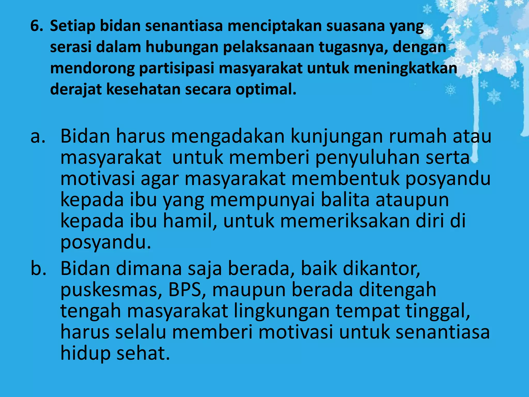 6. Setiap bidan senantiasa menciptakan suasana yang
serasi dalam hubungan pelaksanaan tugasnya, dengan
mendorong partisipasi masyarakat untuk meningkatkan
derajat kesehatan secara optimal.
a. Bidan harus mengadakan kunjungan rumah atau
masyarakat untuk memberi penyuluhan serta
motivasi agar masyarakat membentuk posyandu
kepada ibu yang mempunyai balita ataupun
kepada ibu hamil, untuk memeriksakan diri di
posyandu.
b. Bidan dimana saja berada, baik dikantor,
puskesmas, BPS, maupun berada ditengah
tengah masyarakat lingkungan tempat tinggal,
harus selalu memberi motivasi untuk senantiasa
hidup sehat.
 