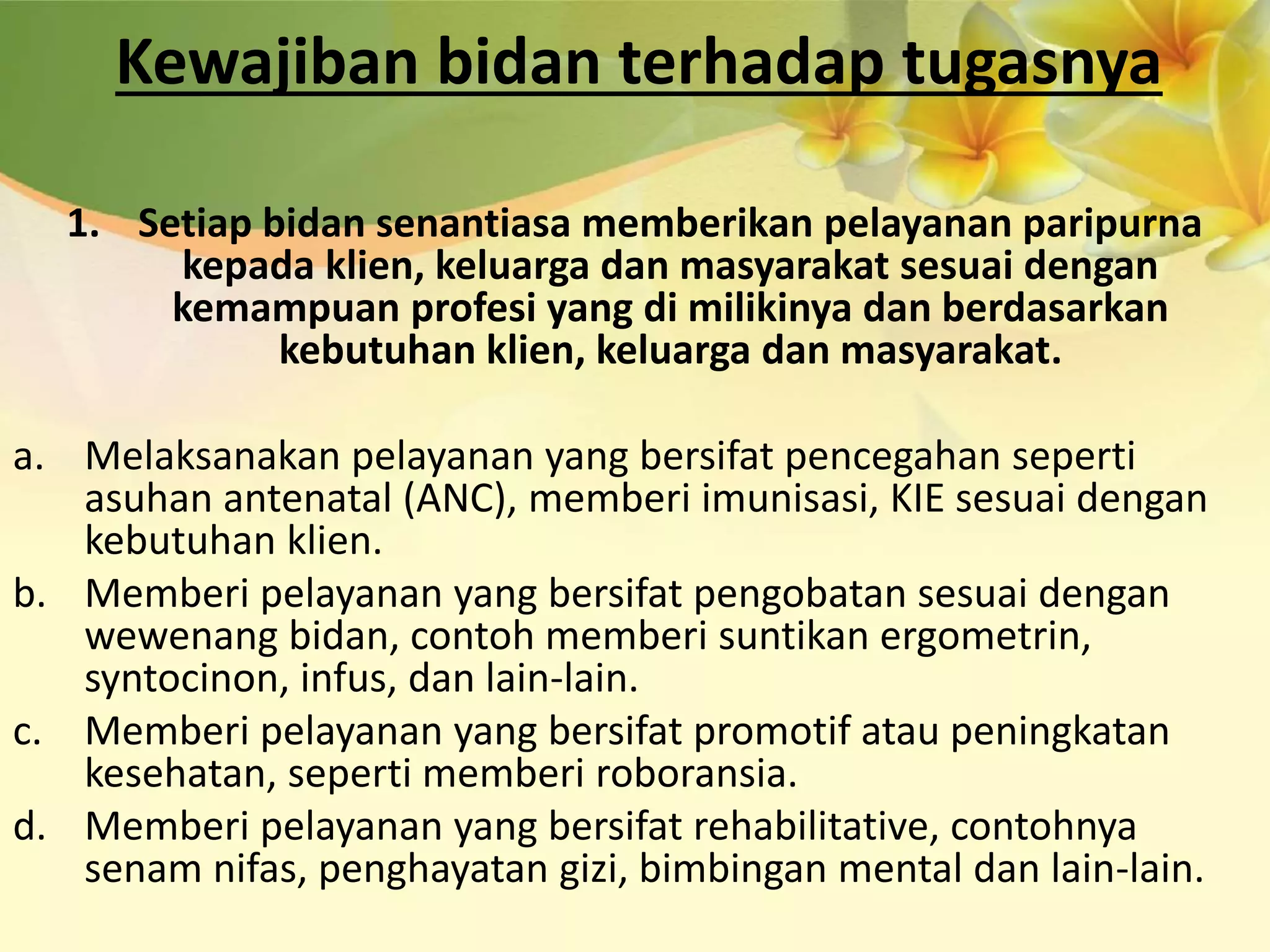 Kewajiban bidan terhadap tugasnya
1. Setiap bidan senantiasa memberikan pelayanan paripurna
kepada klien, keluarga dan masyarakat sesuai dengan
kemampuan profesi yang di milikinya dan berdasarkan
kebutuhan klien, keluarga dan masyarakat.
a. Melaksanakan pelayanan yang bersifat pencegahan seperti
asuhan antenatal (ANC), memberi imunisasi, KIE sesuai dengan
kebutuhan klien.
b. Memberi pelayanan yang bersifat pengobatan sesuai dengan
wewenang bidan, contoh memberi suntikan ergometrin,
syntocinon, infus, dan lain-lain.
c. Memberi pelayanan yang bersifat promotif atau peningkatan
kesehatan, seperti memberi roboransia.
d. Memberi pelayanan yang bersifat rehabilitative, contohnya
senam nifas, penghayatan gizi, bimbingan mental dan lain-lain.
 