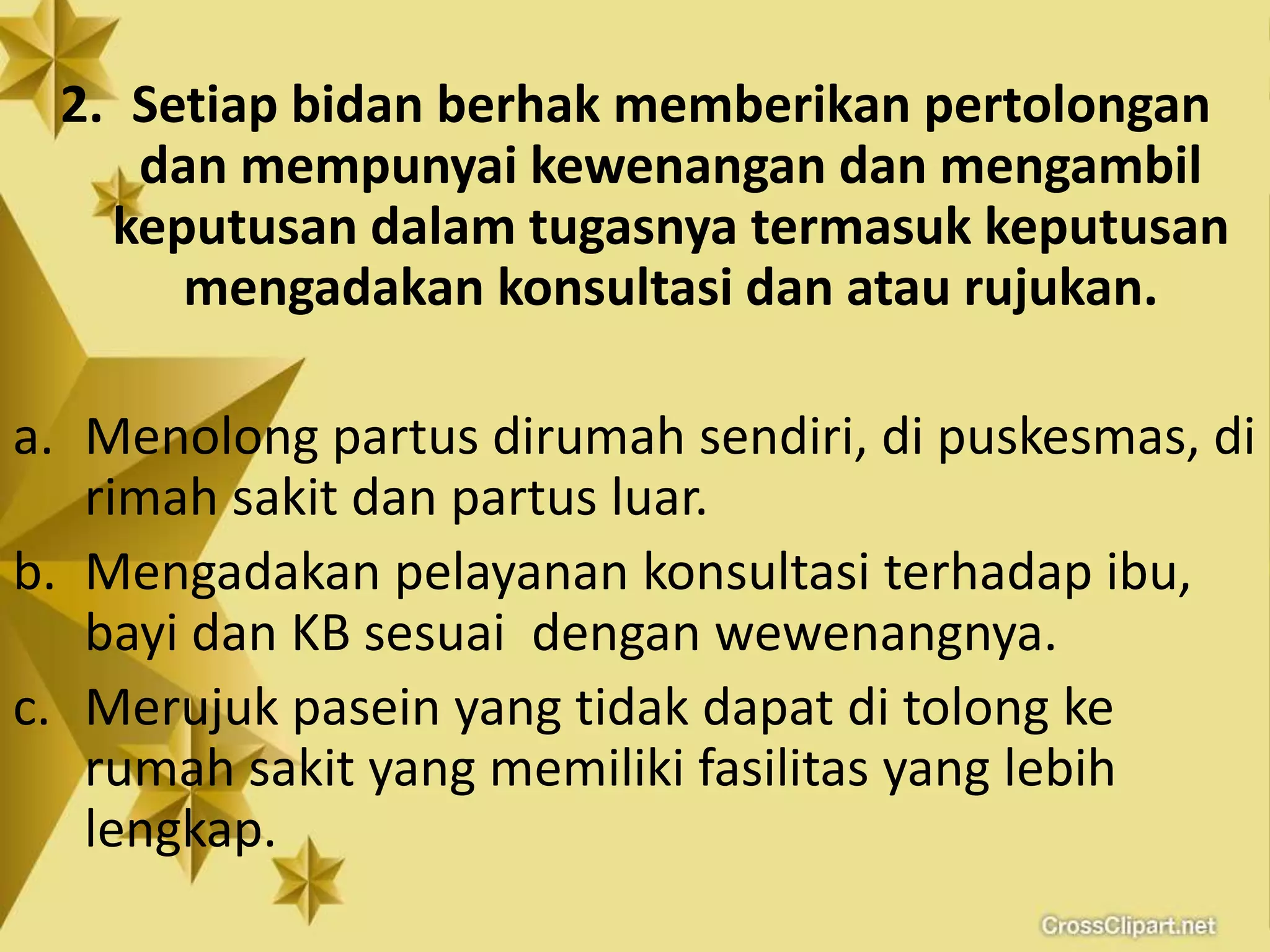 2. Setiap bidan berhak memberikan pertolongan
dan mempunyai kewenangan dan mengambil
keputusan dalam tugasnya termasuk keputusan
mengadakan konsultasi dan atau rujukan.
a. Menolong partus dirumah sendiri, di puskesmas, di
rimah sakit dan partus luar.
b. Mengadakan pelayanan konsultasi terhadap ibu,
bayi dan KB sesuai dengan wewenangnya.
c. Merujuk pasein yang tidak dapat di tolong ke
rumah sakit yang memiliki fasilitas yang lebih
lengkap.
 