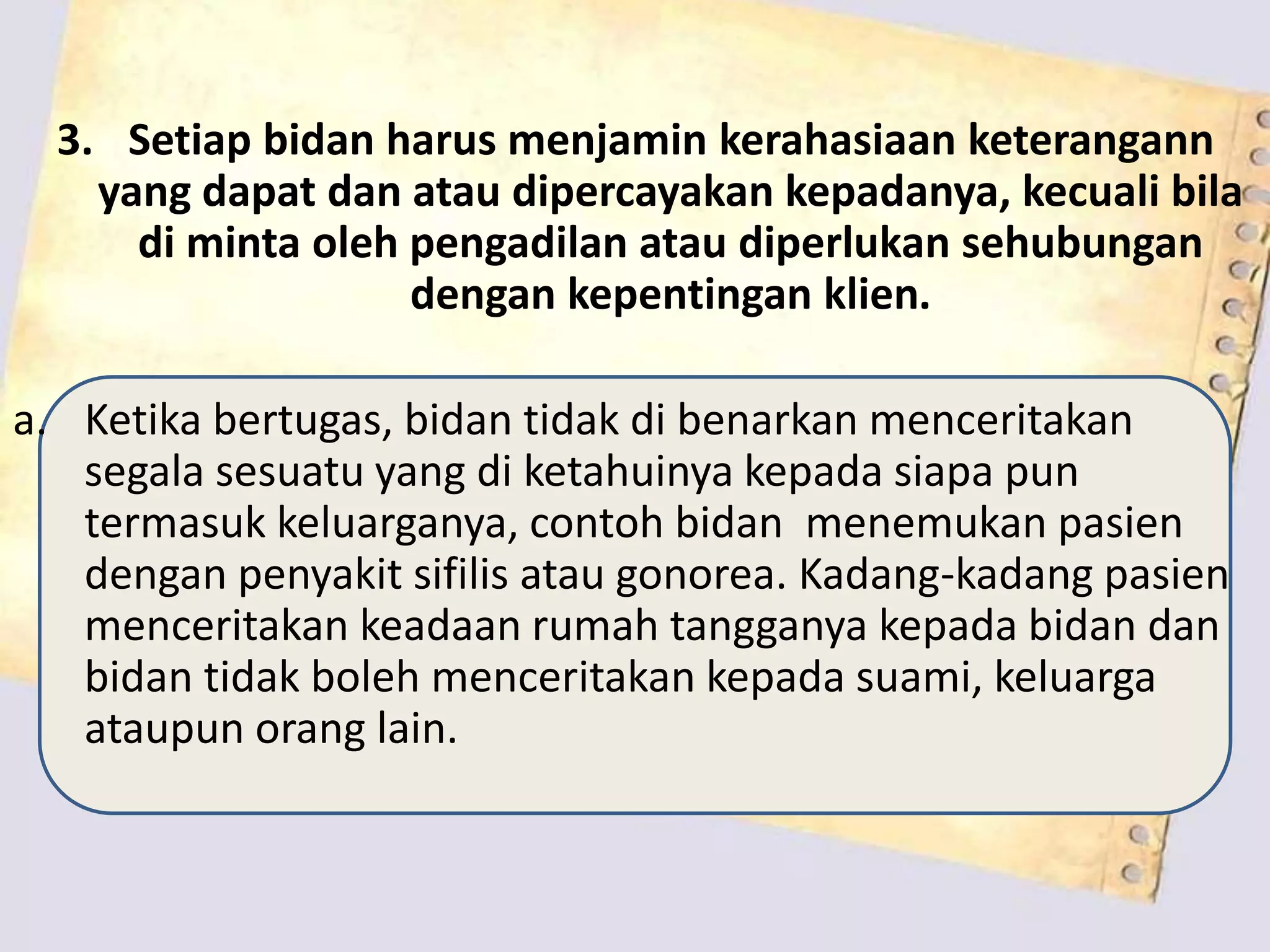 3. Setiap bidan harus menjamin kerahasiaan keterangann
yang dapat dan atau dipercayakan kepadanya, kecuali bila
di minta oleh pengadilan atau diperlukan sehubungan
dengan kepentingan klien.
a. Ketika bertugas, bidan tidak di benarkan menceritakan
segala sesuatu yang di ketahuinya kepada siapa pun
termasuk keluarganya, contoh bidan menemukan pasien
dengan penyakit sifilis atau gonorea. Kadang-kadang pasien
menceritakan keadaan rumah tangganya kepada bidan dan
bidan tidak boleh menceritakan kepada suami, keluarga
ataupun orang lain.
 