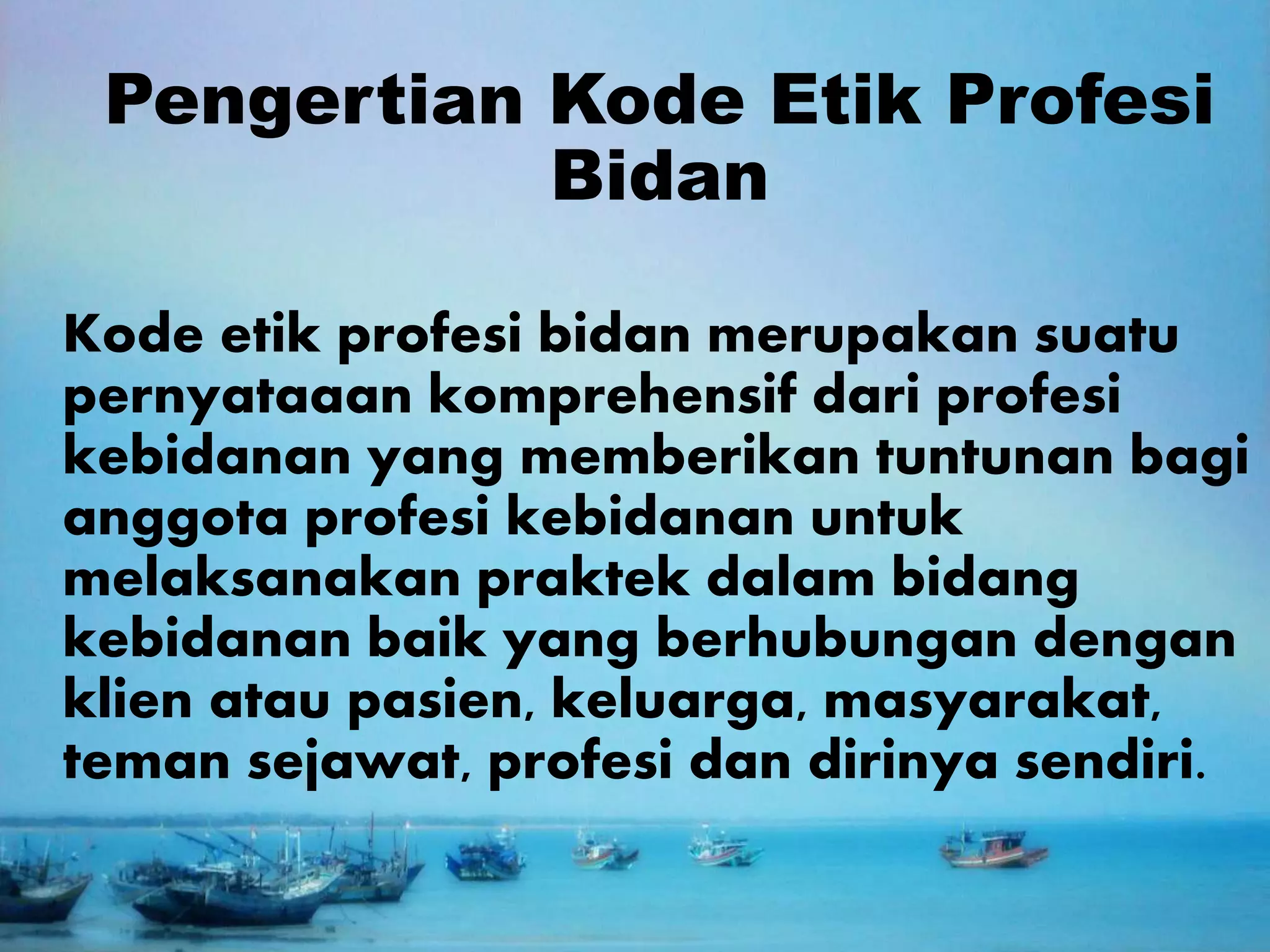 Pengertian Kode Etik Profesi
Bidan
Kode etik profesi bidan merupakan suatu
pernyataaan komprehensif dari profesi
kebidanan yang memberikan tuntunan bagi
anggota profesi kebidanan untuk
melaksanakan praktek dalam bidang
kebidanan baik yang berhubungan dengan
klien atau pasien, keluarga, masyarakat,
teman sejawat, profesi dan dirinya sendiri.
 
