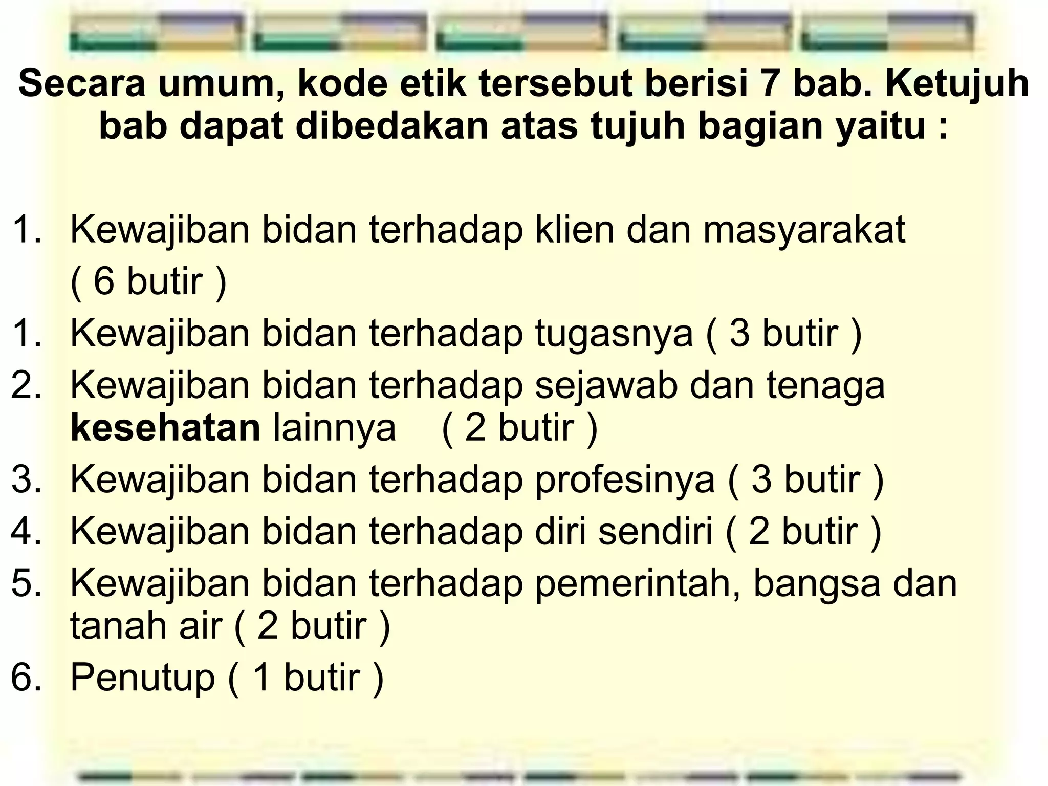 Secara umum, kode etik tersebut berisi 7 bab. Ketujuh
bab dapat dibedakan atas tujuh bagian yaitu :
1. Kewajiban bidan terhadap klien dan masyarakat
( 6 butir )
1. Kewajiban bidan terhadap tugasnya ( 3 butir )
2. Kewajiban bidan terhadap sejawab dan tenaga
kesehatan lainnya ( 2 butir )
3. Kewajiban bidan terhadap profesinya ( 3 butir )
4. Kewajiban bidan terhadap diri sendiri ( 2 butir )
5. Kewajiban bidan terhadap pemerintah, bangsa dan
tanah air ( 2 butir )
6. Penutup ( 1 butir )
 