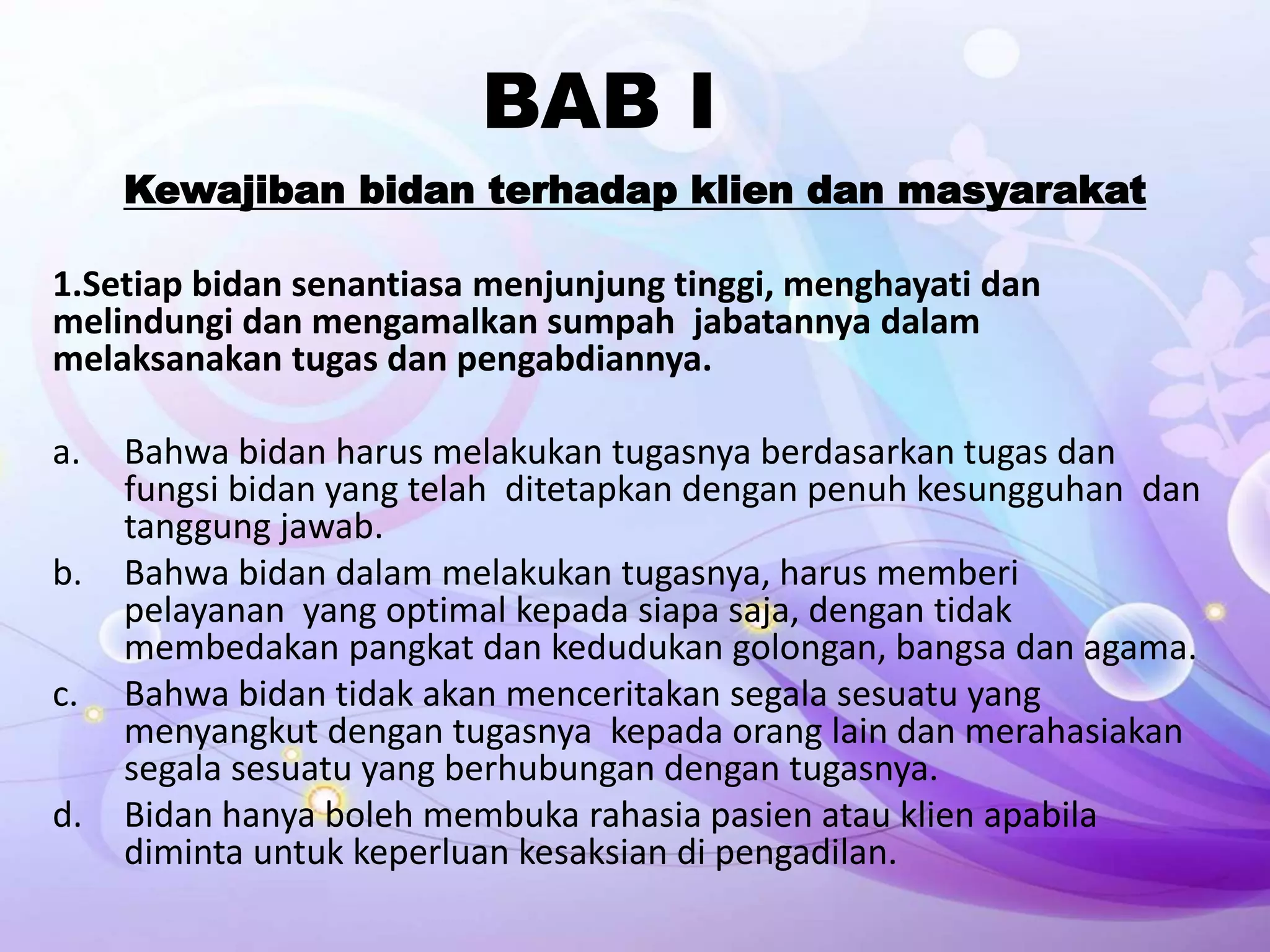 BAB I
Kewajiban bidan terhadap klien dan masyarakat
1.Setiap bidan senantiasa menjunjung tinggi, menghayati dan
melindungi dan mengamalkan sumpah jabatannya dalam
melaksanakan tugas dan pengabdiannya.
a. Bahwa bidan harus melakukan tugasnya berdasarkan tugas dan
fungsi bidan yang telah ditetapkan dengan penuh kesungguhan dan
tanggung jawab.
b. Bahwa bidan dalam melakukan tugasnya, harus memberi
pelayanan yang optimal kepada siapa saja, dengan tidak
membedakan pangkat dan kedudukan golongan, bangsa dan agama.
c. Bahwa bidan tidak akan menceritakan segala sesuatu yang
menyangkut dengan tugasnya kepada orang lain dan merahasiakan
segala sesuatu yang berhubungan dengan tugasnya.
d. Bidan hanya boleh membuka rahasia pasien atau klien apabila
diminta untuk keperluan kesaksian di pengadilan.
 