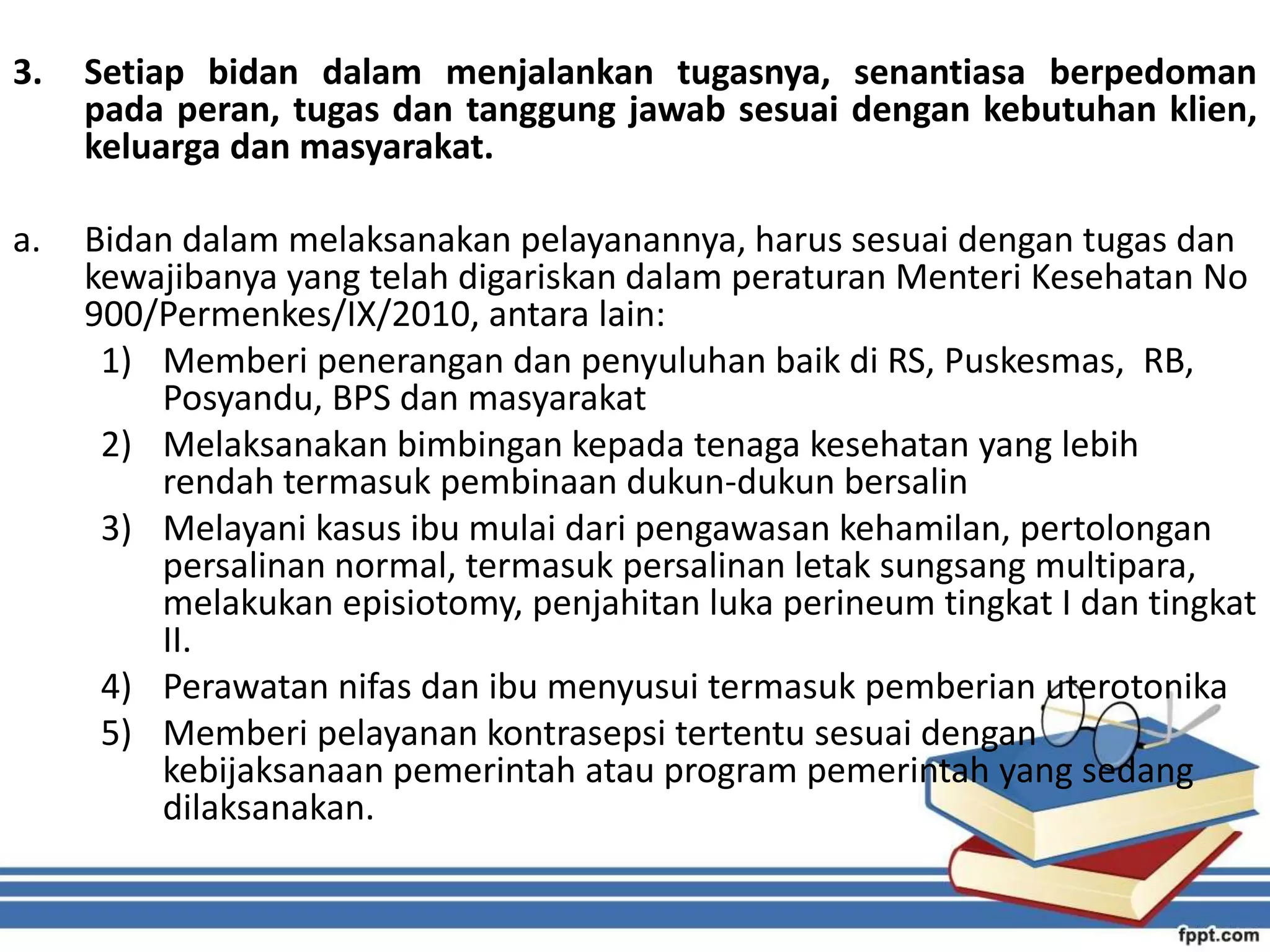 3. Setiap bidan dalam menjalankan tugasnya, senantiasa berpedoman
pada peran, tugas dan tanggung jawab sesuai dengan kebutuhan klien,
keluarga dan masyarakat.
a. Bidan dalam melaksanakan pelayanannya, harus sesuai dengan tugas dan
kewajibanya yang telah digariskan dalam peraturan Menteri Kesehatan No
900/Permenkes/IX/2010, antara lain:
1) Memberi penerangan dan penyuluhan baik di RS, Puskesmas, RB,
Posyandu, BPS dan masyarakat
2) Melaksanakan bimbingan kepada tenaga kesehatan yang lebih
rendah termasuk pembinaan dukun-dukun bersalin
3) Melayani kasus ibu mulai dari pengawasan kehamilan, pertolongan
persalinan normal, termasuk persalinan letak sungsang multipara,
melakukan episiotomy, penjahitan luka perineum tingkat I dan tingkat
II.
4) Perawatan nifas dan ibu menyusui termasuk pemberian uterotonika
5) Memberi pelayanan kontrasepsi tertentu sesuai dengan
kebijaksanaan pemerintah atau program pemerintah yang sedang
dilaksanakan.
 