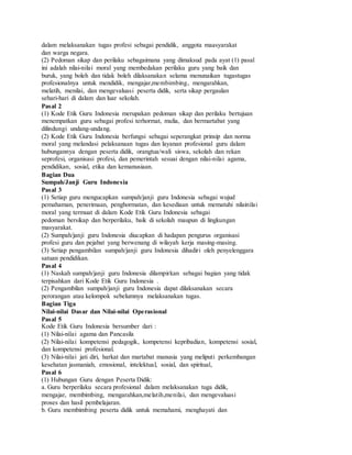 dalam melaksanakan tugas profesi sebagai pendidik, anggota maasyarakat
dan warga negara.
(2) Pedoman sikap dan perilaku sebagaimana yang dimaksud pada ayat (1) pasal
ini adalah nilai-nilai moral yang membedakan perilaku guru yang baik dan
buruk, yang boleh dan tidak boleh dilaksanakan selama menunaikan tugastugas
profesionalnya untuk mendidik, mengajar,membimbing, mengarahkan,
melatih, menilai, dan mengevaluasi peserta didik, serta sikap pergaulan
sehari-hari di dalam dan luar sekolah.
Pasal 2
(1) Kode Etik Guru Indonesia merupakan pedoman sikap dan perilaku bertujuan
menempatkan guru sebagai profesi terhormat, mulia, dan bermartabat yang
dilindungi undang-undang.
(2) Kode Etik Guru Indonesia berfungsi sebagai seperangkat prinsip dan norma
moral yang melandasi pelaksanaan tugas dan layanan profesional guru dalam
hubungannya dengan peserta didik, orangtua/wali siswa, sekolah dan rekan
seprofesi, organisasi profesi, dan pemerintah sesuai dengan nilai-nilai agama,
pendidikan, sosial, etika dan kemanusiaan.
Bagian Dua
Sumpah/Janji Guru Indonesia
Pasal 3
(1) Setiap guru mengucapkan sumpah/janji guru Indonesia sebagai wujud
pemahaman, penerimaan, penghormatan, dan kesediaan untuk mematuhi nilainilai
moral yang termuat di dalam Kode Etik Guru Indonesia sebagai
pedoman bersikap dan berperilaku, baik di sekolah maupun di lingkungan
masyarakat.
(2) Sumpah/janji guru Indonesia diucapkan di hadapan pengurus organisasi
profesi guru dan pejabat yang berwenang di wilayah kerja masing-masing.
(3) Setiap pengambilan sumpah/janji guru Indonesia dihadiri oleh penyelenggara
satuan pendidikan.
Pasal 4
(1) Naskah sumpah/janji guru Indonesia dilampirkan sebagai bagian yang tidak
terpisahkan dari Kode Etik Guru Indonesia .
(2) Pengambilan sumpah/janji guru Indonesia dapat dilaksanakan secara
perorangan atau kelompok sebelumnya melaksanakan tugas.
Bagian Tiga
Nilai-nilai Dasar dan Nilai-nilai Operasional
Pasal 5
Kode Etik Guru Indonesia bersumber dari :
(1) Nilai-nilai agama dan Pancasila
(2) Nilai-nilai kompetensi pedagogik, kompetensi kepribadian, kompetensi sosial,
dan kompetensi profesional.
(3) Nilai-nilai jati diri, harkat dan martabat manusia yang meliputi perkembangan
kesehatan jasmaniah, emosional, intelektual, sosial, dan spiritual,
Pasal 6
(1) Hubungan Guru dengan Peserta Didik:
a. Guru berperilaku secara profesional dalam melaksanakan tuga didik,
mengajar, membimbing, mengarahkan,melatih,menilai, dan mengevaluasi
proses dan hasil pembelajaran.
b. Guru membimbing peserta didik untuk memahami, menghayati dan
 