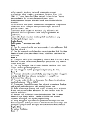 a) Guru memiliki komitmen kuat untuk melaksanakan program
pembangunan bidang pendidikan sebagaimana ditetapkan dalam UUD
1945, UU Tentang Sistem Pendidikan Nasional, Undang-Undang Tentang
Guru dan Dosen, dan ketentuan Perundang-Undang lainnya.
b) Guru membantu Program pemerintah untuk mencerdaskan kehidupan
berbudaya.
c) Guru berusaha menciptakan, memeliharadan meningkatkan rasa persatuan
dan kesatuan dalam kehidupan berbangsa dan bernegara berdasarkan
pancasila dan UUD1945.
d) Guru tidak boleh menghindari kewajiban yang dibebankan oleh
pemerintah atau satuan pendidikan untuk kemajuan pendidikan dan
pembelajaran.
e) Guru tidak boleh melakukan tindakan pribadi atau kedinasan yang
berakibat pada kerugian negara.
Bagian Empat
Pelaksanaan, Pelanggaran, dan sanksi
Pasal 7
(1) Guru dan organisasi profesi guru bertanggungjawab atas pelaksanaan Kude
Etik Guru Indonesia .
(2) Guru dan organisasi guru berkewajiban mensosialisasikan Kode Etik Guru
Indonesia kepada rekan sejawat Penyelenggara pendidikan, masyarakat dan
pemerintah.
Pasal 8
(1) Pelanggaran adalah perilaku menyimpang dan atau tidak melaksanakan Kode
Etik Guru Indonesia dan ketentuan perundangan yang berlaku yang berkaitan
dengan protes guru.
(2) Guru yang melanggar Kode Etik Guru Indonesia dikenakan sanksi sesuai
dengan ketentuan peraturan yang berlaku.
(3) Jenis pelanggaran meliputi pelanggaran ringan sedang dan berat.
Pasal 9
(1) Pemberian rekomendasi sanksi terhadap guru yang melakukan pelanggaran
terhadap Kode Etik Guru Indonesia merupakan wewenang Dewan
Kehormatan Guru Indonesia .
(2) Pemberian sanksi oleh Dewan Kehormatan Guru Indonesia sebagaimana
dimaksud pada ayat (1) harus objektif
(3) Rekomendasi Dewan Kehormatan Guru Indonesia sebagaimana dimaksud
pada ayat (1) wajib dilaksanakan oleh organisasi profesi guru.
(4) Sanksi sebagaimana dimaksud pada ayat (3) merupakan upaya pembinaan
kepada guru yang melakukan pelanggaran dan untuk menjaga harkat dan
martabat profesi guru.
(5) Siapapun yang mengetahui telah terjadi pelanggaran Kode Etik Guru
Indonesia wajib melapor kepada Dewan Kehormatan Guru Indonesia ,
organisasi profesi guru, atau pejabat yang berwenang.
(6) Setiap pelanggaran dapat melakukan pembelaan diri dengan/atau tanpa
bantuan organisasi profesi guru dan/atau penasehat hukum sesuai dengan jenis
pelanggaran yang dilakukan dihadapan Dewan Kehormatan Guru Indonesia .
Bagian Lima
Ketentuan Tambahan
Pasal 10
 