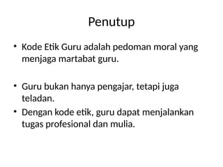 Penutup
• Kode Etik Guru adalah pedoman moral yang
menjaga martabat guru.
• Guru bukan hanya pengajar, tetapi juga
teladan.
• Dengan kode etik, guru dapat menjalankan
tugas profesional dan mulia.
 