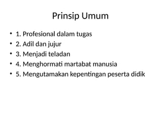 Prinsip Umum
• 1. Profesional dalam tugas
• 2. Adil dan jujur
• 3. Menjadi teladan
• 4. Menghormati martabat manusia
• 5. Mengutamakan kepentingan peserta didik
 
