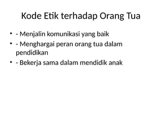 Kode Etik terhadap Orang Tua
• - Menjalin komunikasi yang baik
• - Menghargai peran orang tua dalam
pendidikan
• - Bekerja sama dalam mendidik anak
 