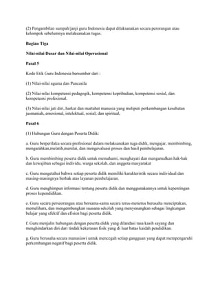(2) Pengambilan sumpah/janji guru Indonesia dapat dilaksanakan secara perorangan atau
kelompok sebelumnya melaksanakan tugas.

Bagian Tiga

Nilai-nilai Dasar dan Nilai-nilai Operasional

Pasal 5

Kode Etik Guru Indonesia bersumber dari :

(1) Nilai-nilai agama dan Pancasila

(2) Nilai-nilai kompetensi pedagogik, kompetensi kepribadian, kompetensi sosial, dan
kompetensi profesional.

(3) Nilai-nilai jati diri, harkat dan martabat manusia yang meliputi perkembangan kesehatan
jasmaniah, emosional, intelektual, sosial, dan spiritual,

Pasal 6

(1) Hubungan Guru dengan Peserta Didik:

a. Guru berperilaku secara profesional dalam melaksanakan tuga didik, mengajar, membimbing,
mengarahkan,melatih,menilai, dan mengevaluasi proses dan hasil pembelajaran.

b. Guru membimbing peserta didik untuk memahami, menghayati dan mengamalkan hak-hak
dan kewajiban sebagai individu, warga sekolah, dan anggota masyarakat

c. Guru mengetahui bahwa setiap peserta didik memiliki karakteristik secara individual dan
masing-masingnya berhak atas layanan pembelajaran.

d. Guru menghimpun informasi tentang peserta didik dan menggunakannya untuk kepentingan
proses kependidikan.

e. Guru secara perseorangan atau bersama-sama secara terus-menerus berusaha menciptakan,
memelihara, dan mengembangkan suasana sekolah yang menyenangkan sebagai lingkungan
belajar yang efektif dan efisien bagi peserta didik.

f. Guru menjalin hubungan dengan peserta didik yang dilandasi rasa kasih sayang dan
menghindarkan diri dari tindak kekerasan fisik yang di luar batas kaidah pendidikan.

g. Guru berusaha secara manusiawi untuk mencegah setiap gangguan yang dapat mempengaruhi
perkembangan negatif bagi peserta didik.
 