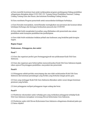 a) Guru memiliki komitmen kuat untuk melaksanakan program pembangunan bidang pendidikan
sebagaimana ditetapkan dalam UUD 1945, UU Tentang Sistem Pendidikan Nasional, Undang-
Undang Tentang Guru dan Dosen, dan ketentuan Perundang-Undang lainnya.

b) Guru membantu Program pemerintah untuk mencerdaskan kehidupan berbudaya.

c) Guru berusaha menciptakan, memeliharadan meningkatkan rasa persatuan dan kesatuan dalam
kehidupan berbangsa dan bernegara berdasarkan pancasila dan UUD1945.

d) Guru tidak boleh menghindari kewajiban yang dibebankan oleh pemerintah atau satuan
pendidikan untuk kemajuan pendidikan dan pembelajaran.

e) Guru tidak boleh melakukan tindakan pribadi atau kedinasan yang berakibat pada kerugian
negara.

Bagian Empat

Pelaksanaan , Pelanggaran, dan sanksi

Pasal 7

(1) Guru dan organisasi profesi guru bertanggungjawab atas pelaksanaan Kude Etik Guru
Indonesia.

(2) Guru dan organisasi guru berkewajiban mensosialisasikan Kode Etik Guru Indonesia kepada
rekan sejawat Penyelenggara pendidikan, masyarakat dan pemerintah.

Pasal 8

(1) Pelanggaran adalah perilaku menyimpang dan atau tidak melaksanakan Kode Etik Guru
Indonesia dan ketentuan perundangan yang berlaku yang berkaitan dengan protes guru.

(2) Guru yang melanggar Kode Etik Guru Indonesia dikenakan sanksi sesuai dengan ketentuan
peraturan yang berlaku.

(3) Jenis pelanggaran meliputi pelanggaran ringan sedang dan berat.

Pasal 9

(1) Pemberian rekomendasi sanksi terhadap guru yang melakukan pelanggaran terhadap Kode
Etik Guru Indonesia merupakan wewenang Dewan Kehormatan Guru Indonesia.

(2) Pemberian sanksi oleh Dewan Kehormatan Guru Indonesia sebagaimana dimaksud pada ayat
(1) harus objektif
 
