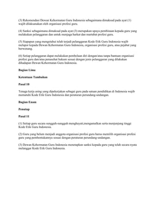 (3) Rekomendasi Dewan Kehormatan Guru Indonesia sebagaimana dimaksud pada ayat (1)
wajib dilaksanakan oleh organisasi profesi guru.

(4) Sanksi sebagaimana dimaksud pada ayat (3) merupakan upaya pembinaan kepada guru yang
melakukan pelanggaran dan untuk menjaga harkat dan martabat profesi guru.

(5) Siapapun yang mengetahui telah terjadi pelanggaran Kode Etik Guru Indonesia wajib
melapor kepada Dewan Kehormatan Guru Indonesia, organisasi profesi guru, atau pejabat yang
berwenang.

(6) Setiap pelanggaran dapat melakukan pembelaan diri dengan/atau tanpa bantuan organisasi
profesi guru dan/atau penasehat hukum sesuai dengan jenis pelanggaran yang dilakukan
dihadapan Dewan Kehormatan Guru Indonesia.

Bagian Lima

Ketentuan Tambahan

Pasal 10

Tenaga kerja asing yang dipekerjakan sebagai guru pada satuan pendidikan di Indonesia wajib
mematuhi Kode Etik Guru Indonesia dan peraturan perundang-undangan.

Bagian Enam

Penutup

Pasal 11

(1) Setiap guru secara sungguh-sungguh menghayati,mengamalkan serta menjunjung tinggi
Kode Etik Guru Indonesia.

(2) Guru yang belum menjadi anggota organisasi profesi guru harus memilih organisasi profesi
guru yang pembentukannya sesuai dengan peraturan perundang-undangan.

(3) Dewan Kehormatan Guru Indonesia menetapkan sanksi kepada guru yang telah secara nyata
melanggar Kode Etik Guru Indonesia.
 