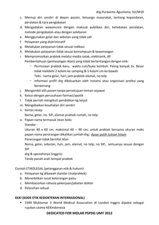drg.Purwanto Agustiono, SU/M10
DEDICATED FOR MOLAR PSPDG UMY 2012
c. Memuji diri sendiri di depan pasien, keluarga masyrakat, tentang kepandaian,
peralatan & cara pengobatan
d. Mengadakan wawancara dengan maksud publikasi diri, kehebatan peralatan,
metode pengobatan atau dengan selebaran
e. Menggunakan gelar dan sebutan yang tidak sah
f. Pelayanan yang diskriminatif
g. Melakukan pelayanan tidak sesuai indikasi
h. Melakukan pelayanan tidak sesuai kemampuan & kewenangan
i. Mempromosikan praktek melalui media cetak, elektronik, dll
Pemberitahuan (pemasangan iklan) yang tidak bertentangan dengan etik:
- Permulaan praktek baru, waktu cuti/buka kembali. Paling banyak 2x. Besar
tidak melebihi 2 kolom ke samping & 5 kolom cm ke bawah
Teks : nama gelar, hari, jam praktek alamat, no telp
- Informasi profil drg dikeluarkan oleh instansi atau organisasi profesi yang
berwenang
j. Mengambil alih pasien tanpa persetujuan teman sejawat
k. Kolusi dengan perusahaan farmasi/apotik
l. Tidak pernah mengikuti pendidikan kg lanjut
m. Mengabaikan kesehatan diri sendiri
n. Kertas resep
Nama, gelar, no. SIP, alamat praktek-rumah, no telp
o. Papan nama termasuk neon boks
Standar :
Ukuran 40 x 60 cm, maksimal 60 – 90 cm; untuk praktek bersama ukuran maks
papan nama perorangan dikalikan jumlah drg; dasar putih tulisan hitam
Penerangan tidak bersifat iklan
Nama, gelar, sebutan, hari, jam, alamat, no telp, no SIP, semuanya sesuai dengan
SIP
drg & spesialisnya (inggris)
Tanda panah arah tempat praktek
Contoh ETIKOLEGAL (pelanggaran etik & hukum)
a. Pelayanan kg dibawah standar (malpraktek)
b. Menerbitkan surat keterangan palsu
c. Membocorkan rahasia pekerjaan/jabatan dokter
d. Pelecehan sekual
KEKI (KODE ETIK KEDOKTERAN INTERNASIONAL)
 1949 Muktamar 3 World Medical Association di London Inggris dipakai sebagai
rujukan utama KEKIndonesia
 