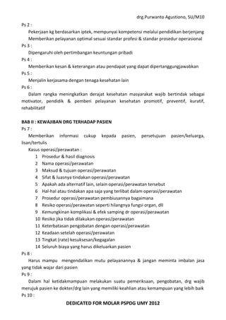 drg.Purwanto Agustiono, SU/M10
DEDICATED FOR MOLAR PSPDG UMY 2012
Ps 2 :
Pekerjaan kg berdasarkan iptek, mempunyai kompetensi melalui pendidikan berjenjang
Memberikan pelayanan optimal sesuai standar profesi & standar prosedur operasional
Ps 3 :
Dipengaruhi oleh pertimbangan keuntungan pribadi
Ps 4 :
Memberikan kesan & keterangan atau pendapat yang dapat dipertanggungjawabkan
Ps 5 :
Menjalin kerjasama dengan tenaga kesehatan lain
Ps 6 :
Dalam rangka meningkatkan derajat kesehatan masyarakat wajib bertindak sebagai
motivator, pendidik & pemberi pelayanan kesehatan promotif, preventif, kuratif,
rehabilitatif
BAB II : KEWAJIBAN DRG TERHADAP PASIEN
Ps 7 :
Memberikan informasi cukup kepada pasien, persetujuan pasien/keluarga,
lisan/tertulis
Kasus operasi/perawatan :
1 Prosedur & hasil diagnosis
2 Nama operasi/perawatan
3 Maksud & tujuan operasi/perawatan
4 Sifat & luasnya tindakan operasi/perawatan
5 Apakah ada alternatif lain, selain operasi/perawatan tersebut
6 Hal-haI atau tindakan apa saja yang terlibat dalam operasi/perawatan
7 Prosedur operasi/perawatan pembiusannya bagaimana
8 Resiko operasi/perawatan seperti hilangnya fungsi organ, dll
9 Kemungkinan komplikasi & efek samping dr operasi/perawatan
10 Resiko jika tidak dilakukan operasi/perawatan
11 Keterbatasan pengobatan dengan operasi/perawatan
12 Keadaan setelah operasi/perawatan
13 Tingkat (rate) kesuksesan/kegagalan
14 Seluruh biaya yang harus dikeluarkan pasien
Ps 8 :
Harus mampu mengendalikan mutu pelayanannya & jangan meminta imbalan jasa
yang tidak wajar dari pasien
Ps 9 :
Dalam hal ketidakmampuan melakukan suatu pemeriksaan, pengobatan, drg wajib
merujuk pasien ke dokter/drg lain yang memiliki keahlian atau kemampuan yang lebih baik
Ps 10 :
 