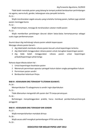 drg.Purwanto Agustiono, SU/M10
DEDICATED FOR MOLAR PSPDG UMY 2012
Tidak boleh menolak pasien yang datang ke tempat praktek berdasarkan pertimbangan
ras agama, warna kulit, gender, kebangsaan atau penyakit tertentu
Ps 11 :
Wajib merahasiakan segala sesuatu yang ia ketahui tentang pasien, bahkan juga setelah
pasien meninggal dunia
Ps 12 :
Wajib menyimpan, menjaga & merahasiakan catatan medik pasien
Ps 13 :
Wajib memberikan pertolongan darurat dalam batas-batas kemampuannya sebagai
suatu tugas perikemanusiaan
Asumsi dasar drg melindungi rahasia pasien adalah kepercayaan
Menjaga rahasia pasien berarti :
1 drg tidak boleh membuka rahasia pasien kecuali untuk kepentingan tertentu
2 drg tidak boleh menggunakan rahasia pasien untuk merugikan kepentingan pasien
3 drg tidak boleh menggunakan rahasia pasien untuk kepentingan
pribadi/kepentingan pihak ketiga
Rahasia dapat dibuka dalam hal :
1 Untuk kepentingan kesehatan pasien
2 Memenuhi permintaan aparatur penegak hukum dalam rangka penegakkan hukum
3 Permintaan pasien sendiri
4 Berdasarkan ketentuan Perpu
BAB III : KEWAJIBAN DRG TERHADAP TS (TEMAN SEJAWAT)
Ps 14 :
Memperlakukan TS sebagaimana ia sendiri ingin diperlakukan
Ps 15 :
Tidak dibenarkan mengambil alih pasien dari TS tanpa persetujuan
Ps 16 :
Berhalangan menyelenggarakan praktik, harus membuat pemberitahuan/merujuk
pengganti
BAB IV : KEWAJIBAN DRG TERHADAP DIRI SENDIRI
Ps 17 :
Wajib mempertahankan martabat dirinya
Ps 18 :
Wajib secara aktif mengikuti perkembangan IPTEK serta etika
Ps 19 :
 