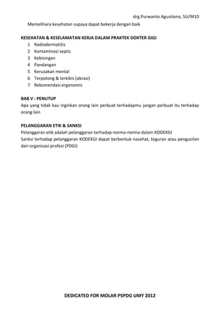 drg.Purwanto Agustiono, SU/M10
DEDICATED FOR MOLAR PSPDG UMY 2012
Memelihara kesehatan supaya dapat bekerja dengan baik
KESEHATAN & KESELAMATAN KERJA DALAM PRAKTEK DOKTER GIGI
1 Radiodermatitis
2 Kontaminasi septic
3 Kebisingan
4 Pandangan
5 Kerusakan mental
6 Terpotong & terkikis (abrasi)
7 Rekomendasi ergonomis
BAB V : PENUTUP
Apa yang tidak kau inginkan orang lain perbuat terhadapmu jangan perbuat itu terhadap
orang lain
PELANGGARAN ETIK & SANKSI
Pelanggaran etik adalah pelanggaran terhadap norma-norma dalam KODEKGI
Sanksi terhadap pelanggaran KODEKGI dapat berbentuk nasehat, teguran atau pengucilan
dari organisasi profesi (PDGI)
 