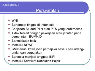 Kode Etik IKPI WNI Bertempat tinggal di Indonesia Berijazah S1 dari PTN atau PTS yang terakreditas Tidak terkait dengan pekerjaan atau jabatan pada pemerintah, BUMN/D Berkelakuan baik Memiliki NPWP Memenuhi kewajiban perpajakn sesaui perundang-undangan perpajakan Bersedia menjadi anggota IKPI Memiliki Sertifikat Konsultan Pajak Persyaratan 