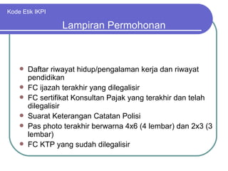 Kode Etik IKPI Daftar riwayat hidup/pengalaman kerja dan riwayat pendidikan FC ijazah terakhir yang dilegalisir FC sertifikat Konsultan Pajak yang terakhir dan telah dilegalisir Suarat Keterangan Catatan Polisi Pas photo terakhir berwarna 4x6 (4 lembar) dan 2x3 (3 lembar) FC KTP yang sudah dilegalisir Lampiran Permohonan 