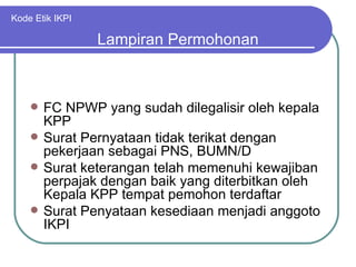 Kode Etik IKPI FC NPWP yang sudah dilegalisir oleh kepala KPP Surat Pernyataan tidak terikat dengan pekerjaan sebagai PNS, BUMN/D Surat keterangan telah memenuhi kewajiban perpajak dengan baik yang diterbitkan oleh Kepala KPP tempat pemohon terdaftar Surat Penyataan kesediaan menjadi anggoto IKPI Lampiran Permohonan 