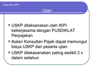 Kode Etik IKPI USKP dilaksanakan oleh IKPI bekerjasama dengan PUSDIKLAT Perpajakan Ikatan Konsultan Pajak dapat memungut biaya USKP dari peserta ujian USKP dilakasanakan paling sedikit 2 x dalam setahun Ujian 